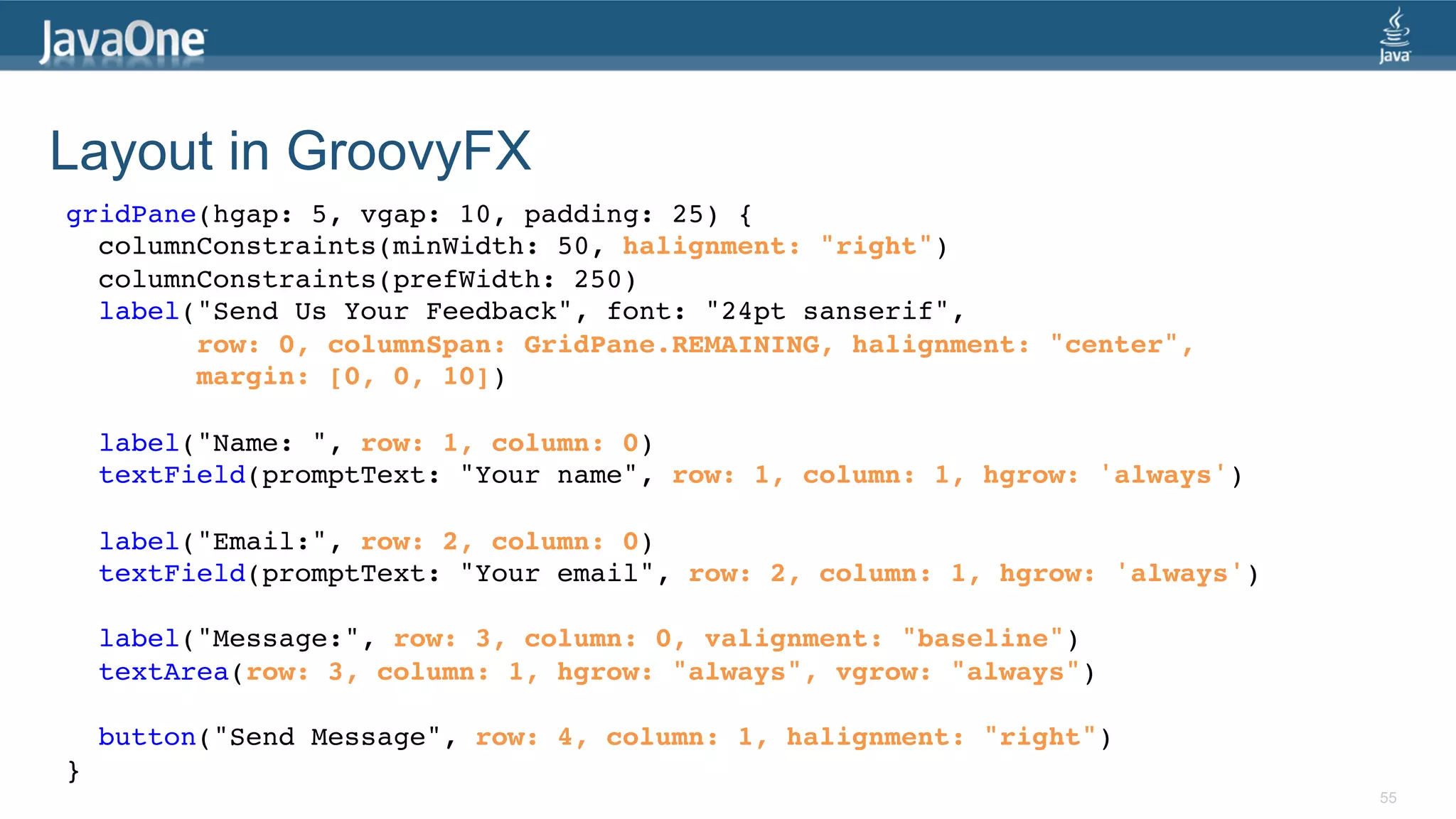 Layout in GroovyFX gridPane(hgap: 5, vgap: 10, padding: 25) {! columnConstraints(minWidth: 50, halignment: "right")! columnConstraints(prefWidth: 250)! label("Send Us Your Feedback", font: "24pt sanserif", ! row: 0, columnSpan: GridPane.REMAINING, halignment: "center",! margin: [0, 0, 10])! ! label("Name: ", row: 1, column: 0)! textField(promptText: "Your name", row: 1, column: 1, hgrow: 'always')! ! label("Email:", row: 2, column: 0)! textField(promptText: "Your email", row: 2, column: 1, hgrow: 'always')! ! label("Message:", row: 3, column: 0, valignment: "baseline")! textArea(row: 3, column: 1, hgrow: "always", vgrow: "always")! ! button("Send Message", row: 4, column: 1, halignment: "right")! }! 55 