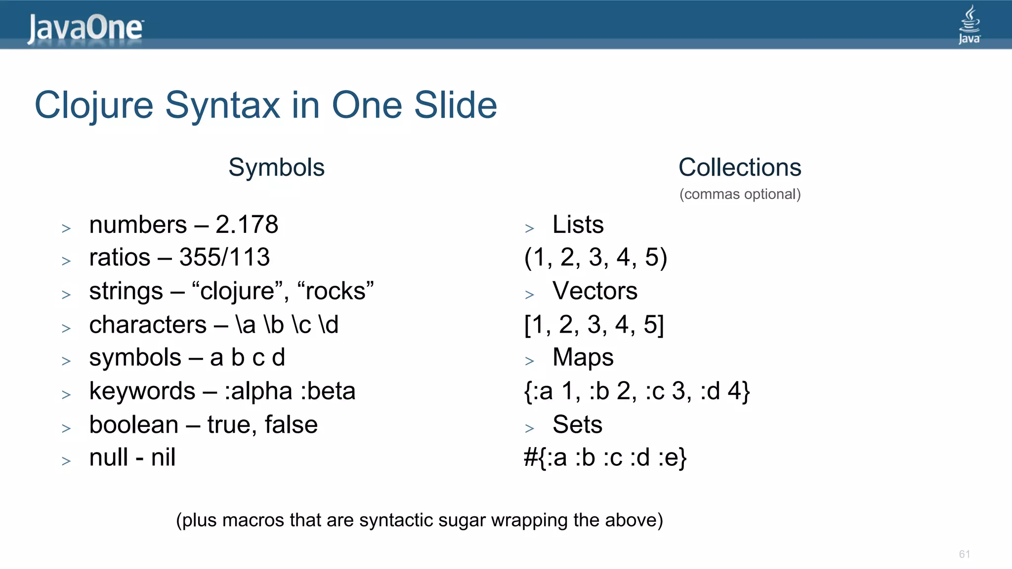 Clojure Syntax in One Slide Symbols Collections (commas optional) >  numbers – 2.178 >  Lists >  ratios – 355/113 (1, 2, 3, 4, 5) >  strings – “clojure”, “rocks” >  Vectors >  characters – a b c d [1, 2, 3, 4, 5] >  symbols – a b c d >  Maps >  keywords – :alpha :beta {:a 1, :b 2, :c 3, :d 4} >  boolean – true, false >  Sets >  null - nil #{:a :b :c :d :e} (plus macros that are syntactic sugar wrapping the above) 61 