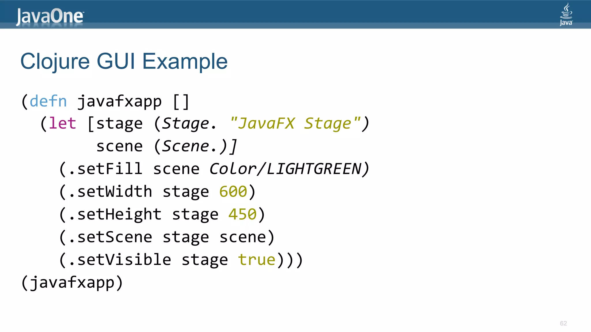 Clojure GUI Example (defn  javafxapp  []      (let  [stage  (Stage.  "JavaFX  Stage")                  scene  (Scene.)]          (.setFill  scene  Color/LIGHTGREEN)          (.setWidth  stage  600)          (.setHeight  stage  450)          (.setScene  stage  scene)          (.setVisible  stage  true)))   (javafxapp)   62 