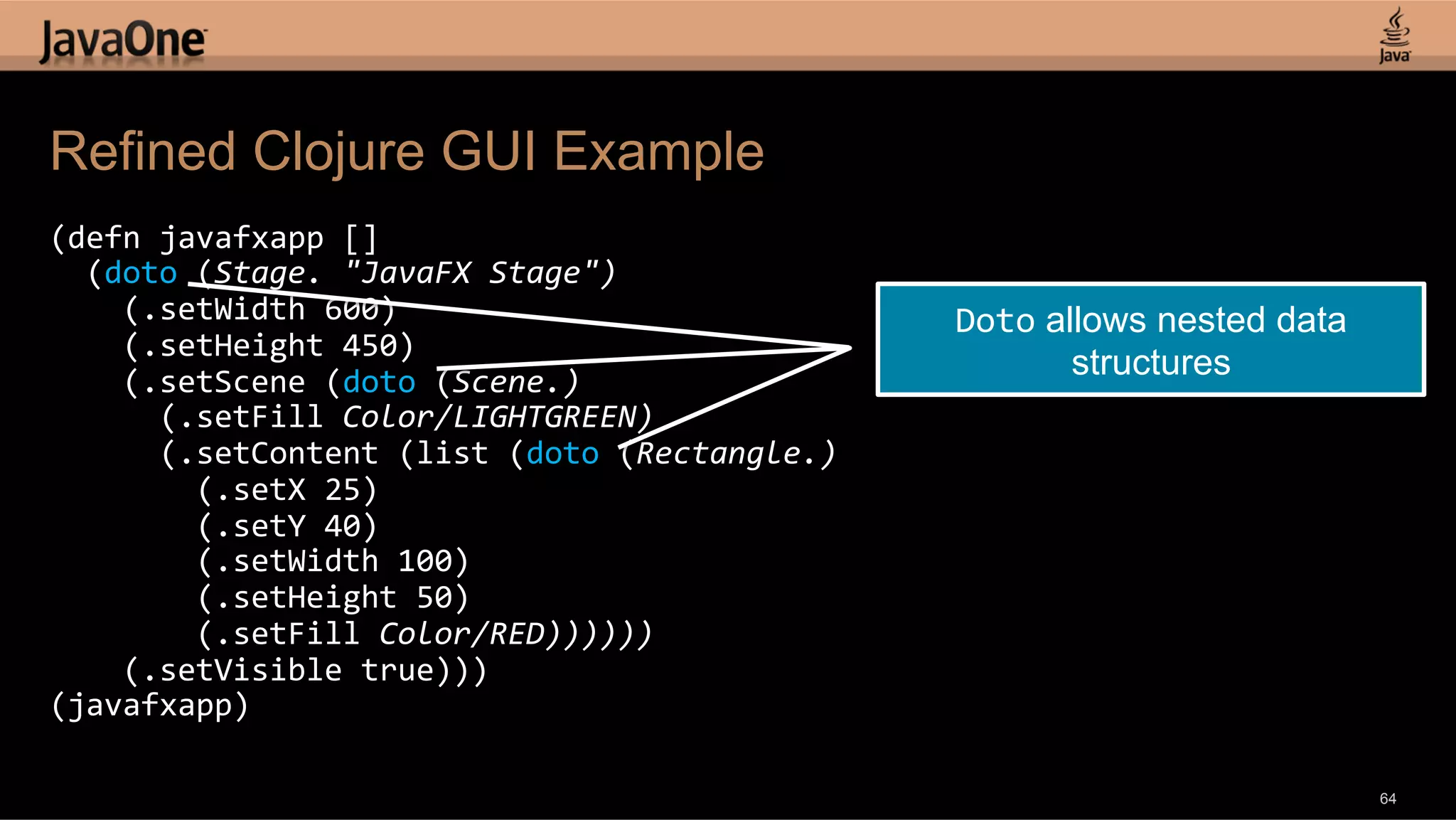 Refined Clojure GUI Example (defn  javafxapp  []      (doto  (Stage.  "JavaFX  Stage")          (.setWidth  600)   Doto allows nested data        (.setHeight  450)          (.setScene  (doto  (Scene.)   structures            (.setFill  Color/LIGHTGREEN)              (.setContent  (list  (doto  (Rectangle.)                  (.setX  25)                  (.setY  40)                  (.setWidth  100)                  (.setHeight  50)                  (.setFill  Color/RED))))))          (.setVisible  true)))   (javafxapp)   64 