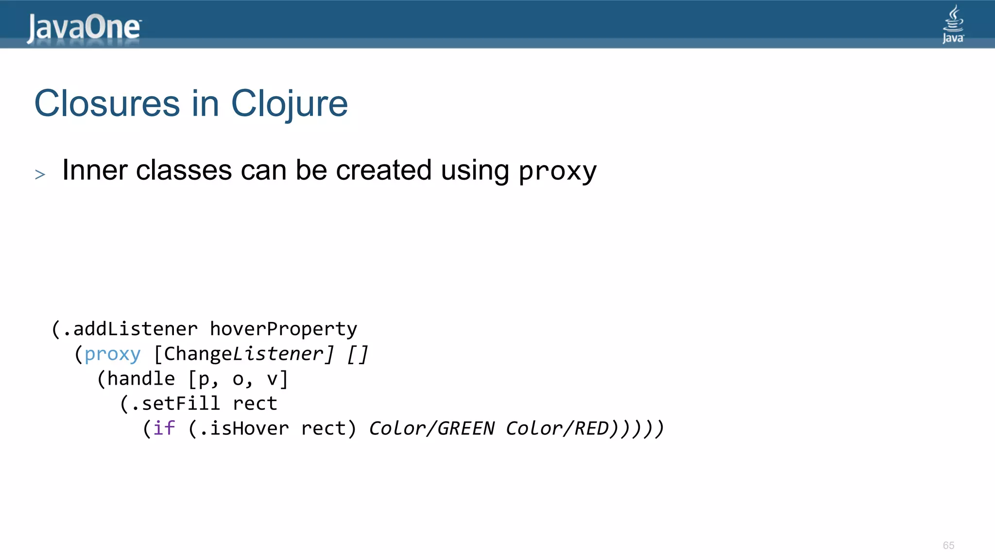 Closures in Clojure >  Inner classes can be created using proxy   (.addListener  hoverProperty      (proxy  [ChangeListener]  []          (handle  [p,  o,  v]              (.setFill  rect                  (if  (.isHover  rect)  Color/GREEN  Color/RED)))))   65 