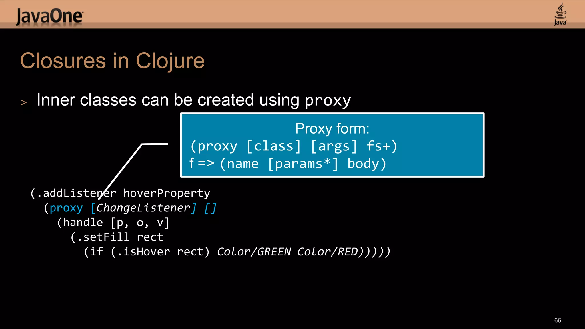 Closures in Clojure >  Inner classes can be created using proxy   Proxy form: (proxy  [class]  [args]  fs+)   f => (name  [params*]  body)   (.addListener  hoverProperty      (proxy  [ChangeListener]  []          (handle  [p,  o,  v]              (.setFill  rect                  (if  (.isHover  rect)  Color/GREEN  Color/RED)))))   66 