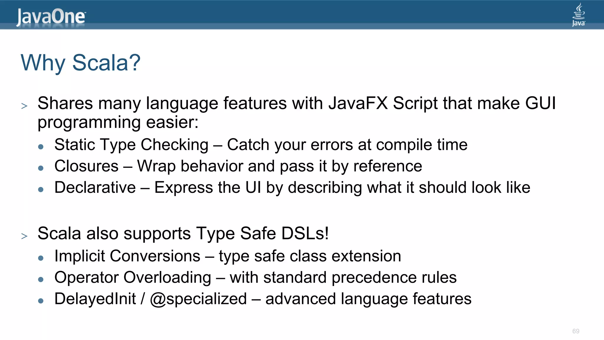 Why Scala? >  Shares many language features with JavaFX Script that make GUI programming easier: l  Static Type Checking – Catch your errors at compile time l  Closures – Wrap behavior and pass it by reference l  Declarative – Express the UI by describing what it should look like >  Scala also supports Type Safe DSLs! l  Implicit Conversions – type safe class extension l  Operator Overloading – with standard precedence rules l  DelayedInit / @specialized – advanced language features 69 