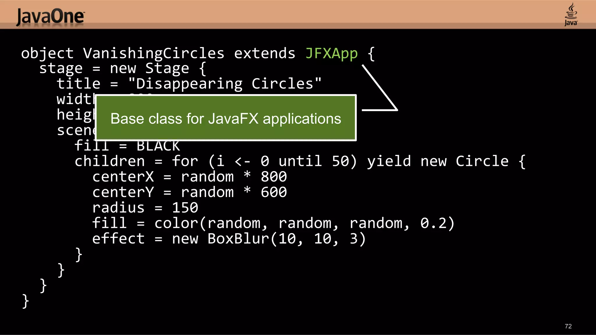 object  VanishingCircles  extends  JFXApp  {      stage  =  new  Stage  {          title  =  "Disappearing  Circles"          width  =  800          height  =  600   for JavaFX applications Base class        scene  =  new  Scene  {              fill  =  BLACK              children  =  for  (i  <-­‐  0  until  50)  yield  new  Circle  {                  centerX  =  random  *  800                  centerY  =  random  *  600                  radius  =  150                  fill  =  color(random,  random,  random,  0.2)                  effect  =  new  BoxBlur(10,  10,  3)              }          }      }   }   72 