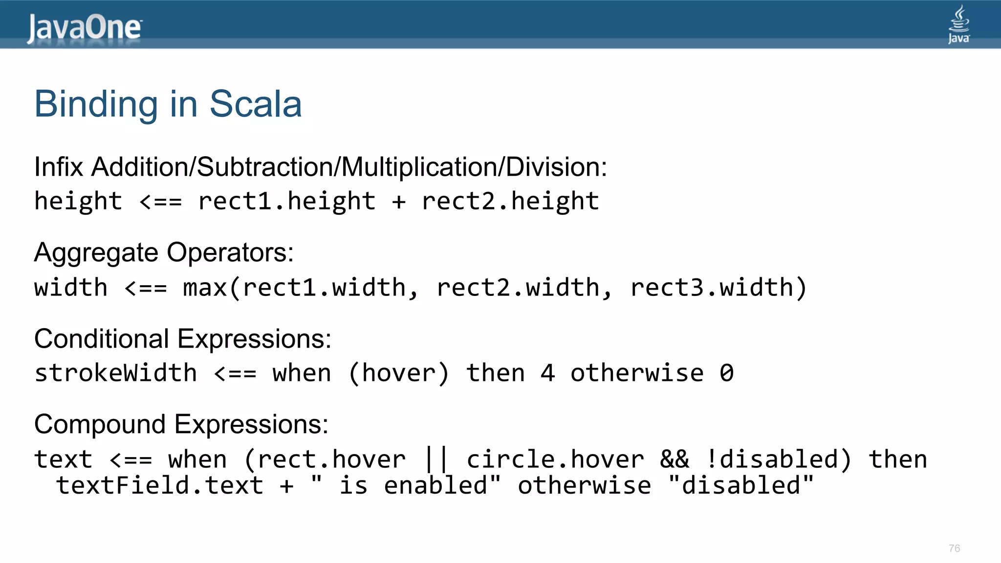 Binding in Scala Infix Addition/Subtraction/Multiplication/Division: height  <==  rect1.height  +  rect2.height     Aggregate Operators: width  <==  max(rect1.width,  rect2.width,  rect3.width)     Conditional Expressions: strokeWidth  <==  when  (hover)  then  4  otherwise  0     Compound Expressions: text  <==  when  (rect.hover  ||  circle.hover  &&  !disabled)  then   textField.text  +  "  is  enabled"  otherwise  "disabled"   76 