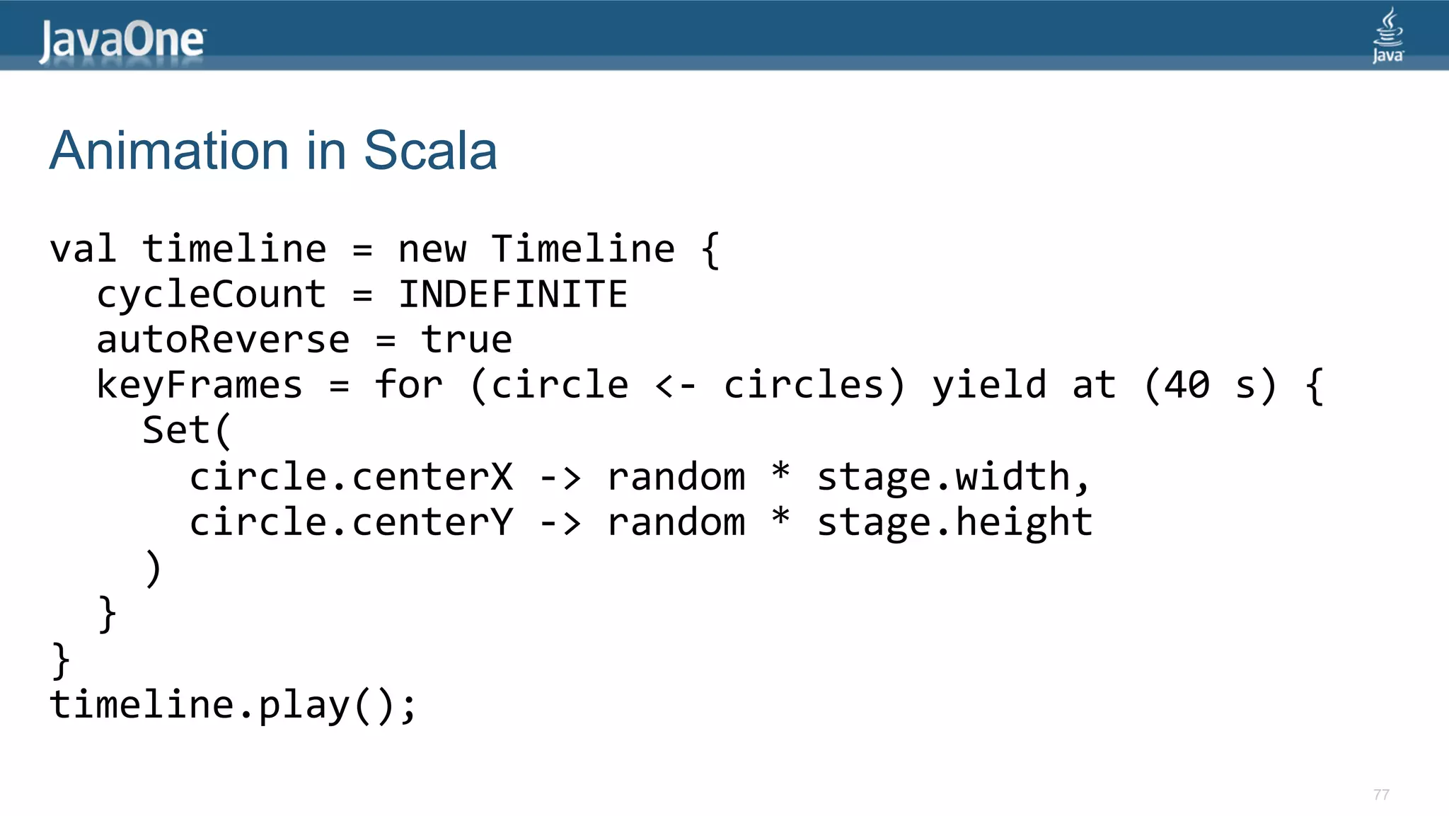 Animation in Scala val  timeline  =  new  Timeline  {      cycleCount  =  INDEFINITE      autoReverse  =  true      keyFrames  =  for  (circle  <-­‐  circles)  yield  at  (40  s)  {          Set(              circle.centerX  -­‐>  random  *  stage.width,              circle.centerY  -­‐>  random  *  stage.height          )      }   }   timeline.play();   77 