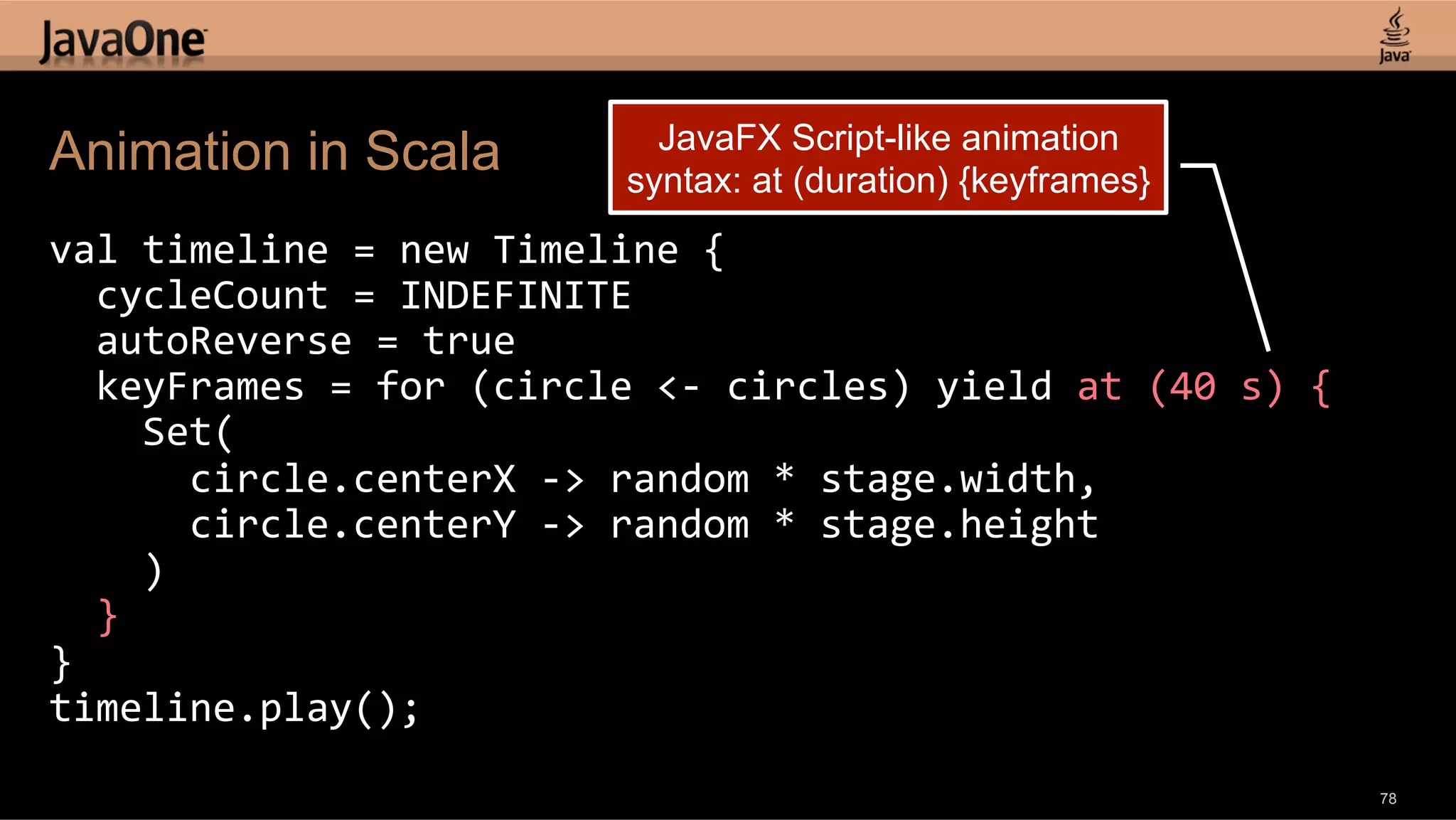 JavaFX Script-like animation Animation in Scala syntax: at (duration) {keyframes} val  timeline  =  new  Timeline  {      cycleCount  =  INDEFINITE      autoReverse  =  true      keyFrames  =  for  (circle  <-­‐  circles)  yield  at  (40  s)  {          Set(              circle.centerX  -­‐>  random  *  stage.width,              circle.centerY  -­‐>  random  *  stage.height          )      }   }   timeline.play();   78 
