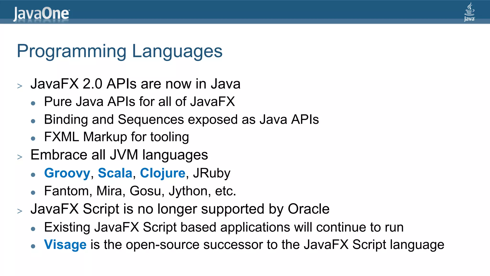 Programming Languages >  JavaFX 2.0 APIs are now in Java l  Pure Java APIs for all of JavaFX l  Binding and Sequences exposed as Java APIs l  FXML Markup for tooling >  Embrace all JVM languages l  Groovy, Scala, Clojure, JRuby l  Fantom, Mira, Gosu, Jython, etc. >  JavaFX Script is no longer supported by Oracle l  Existing JavaFX Script based applications will continue to run l  Visage is the open-source successor to the JavaFX Script language 