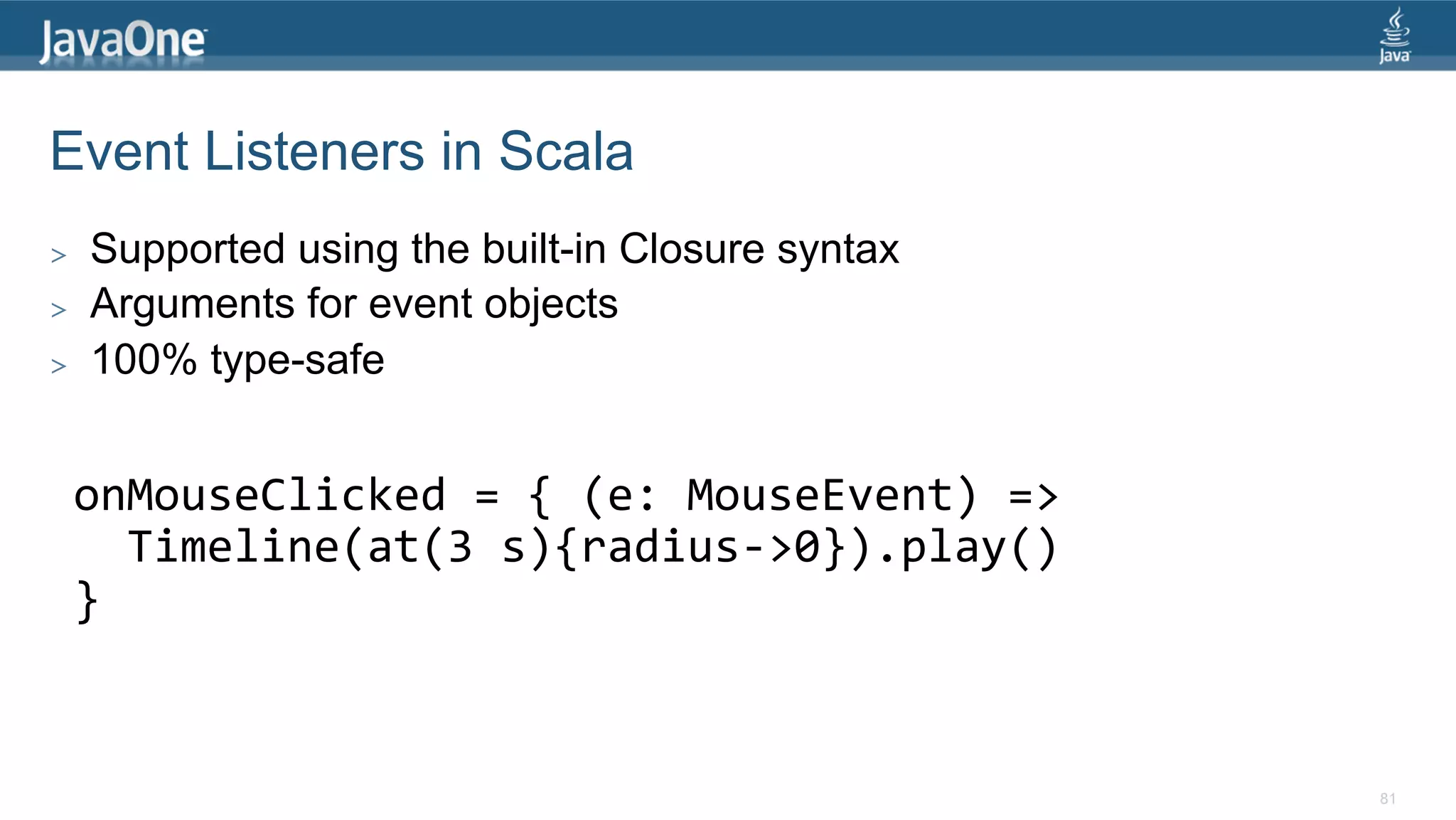 Event Listeners in Scala >  Supported using the built-in Closure syntax >  Arguments for event objects >  100% type-safe onMouseClicked  =  {  (e:  MouseEvent)  =>      Timeline(at(3  s){radius-­‐>0}).play()   }   81 