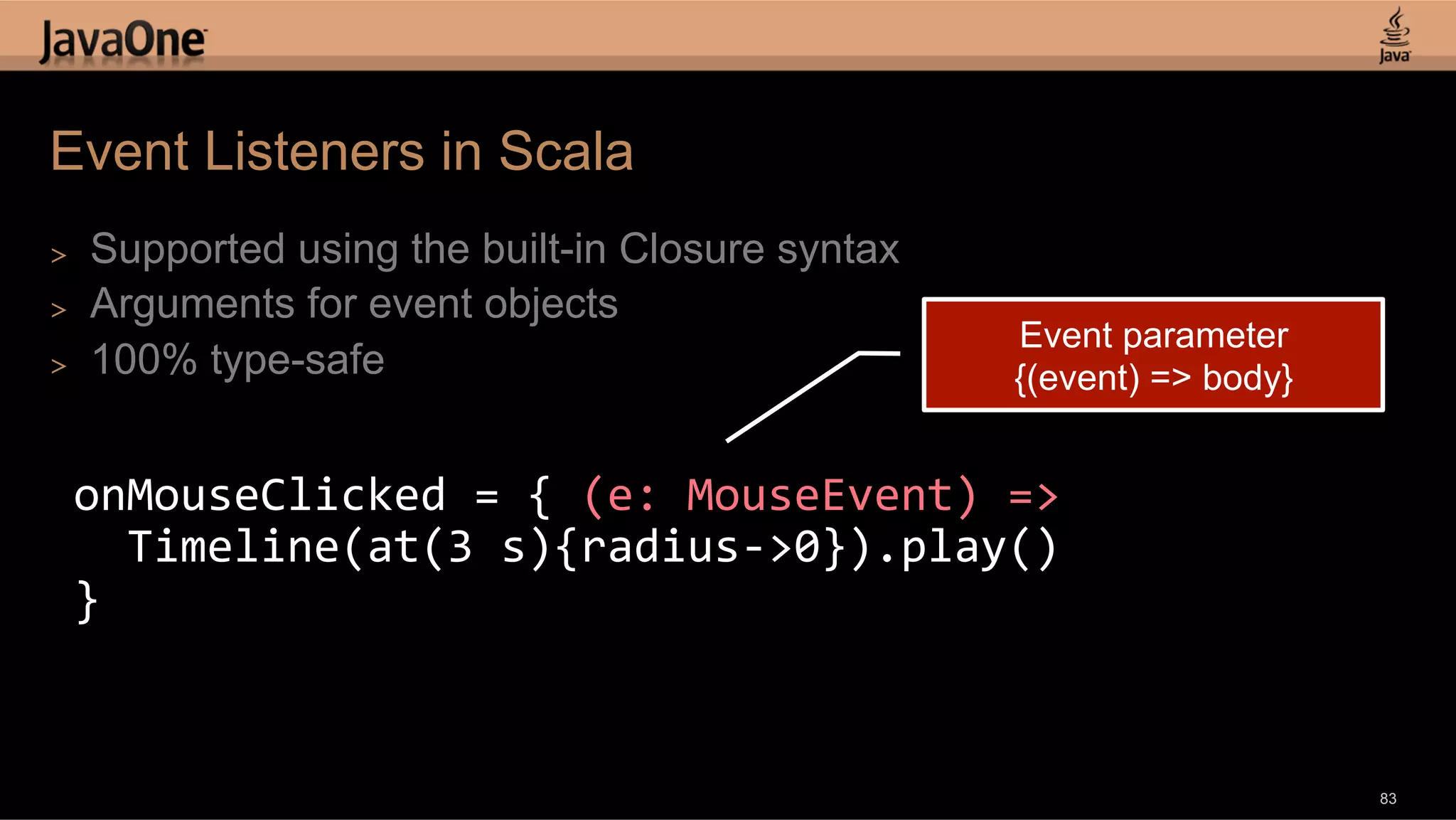 Event Listeners in Scala >  Supported using the built-in Closure syntax >  Arguments for event objects Event parameter >  100% type-safe {(event) => body} onMouseClicked  =  {  (e:  MouseEvent)  =>      Timeline(at(3  s){radius-­‐>0}).play()   }   83 