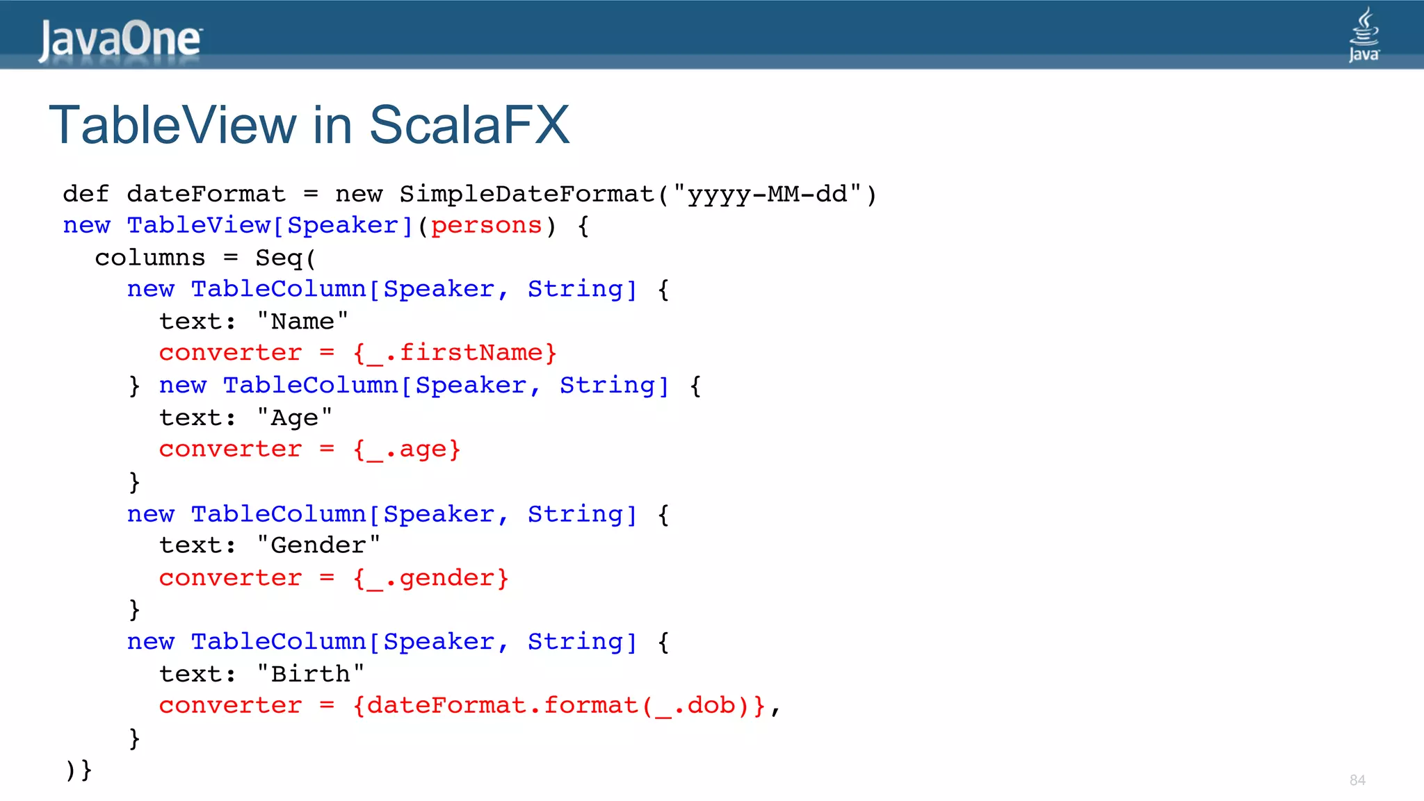 TableView in ScalaFX def dateFormat = new SimpleDateFormat("yyyy-MM-dd")! new TableView[Speaker](persons) {! columns = Seq(! new TableColumn[Speaker, String] {! text: "Name"! converter = {_.firstName}! } new TableColumn[Speaker, String] {! text: "Age"! converter = {_.age}! }! new TableColumn[Speaker, String] {! text: "Gender"! converter = {_.gender}! }! new TableColumn[Speaker, String] {! text: "Birth"! converter = {dateFormat.format(_.dob)}, ! }! )}! 84 