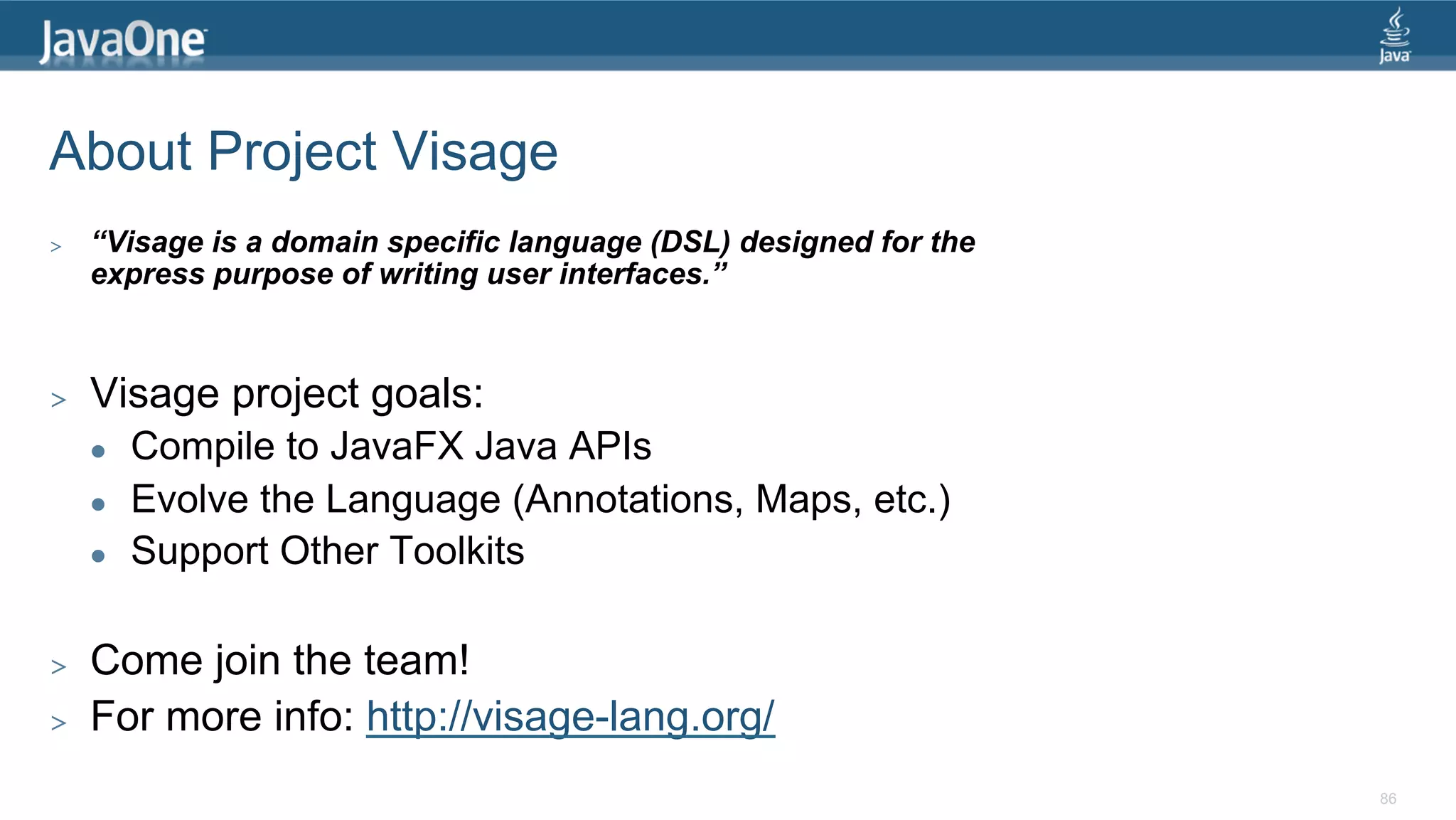 About Project Visage >  “Visage is a domain specific language (DSL) designed for the express purpose of writing user interfaces.” >  Visage project goals: l  Compile to JavaFX Java APIs l  Evolve the Language (Annotations, Maps, etc.) l  Support Other Toolkits >  Come join the team! >  For more info: http://visage-lang.org/ 86 
