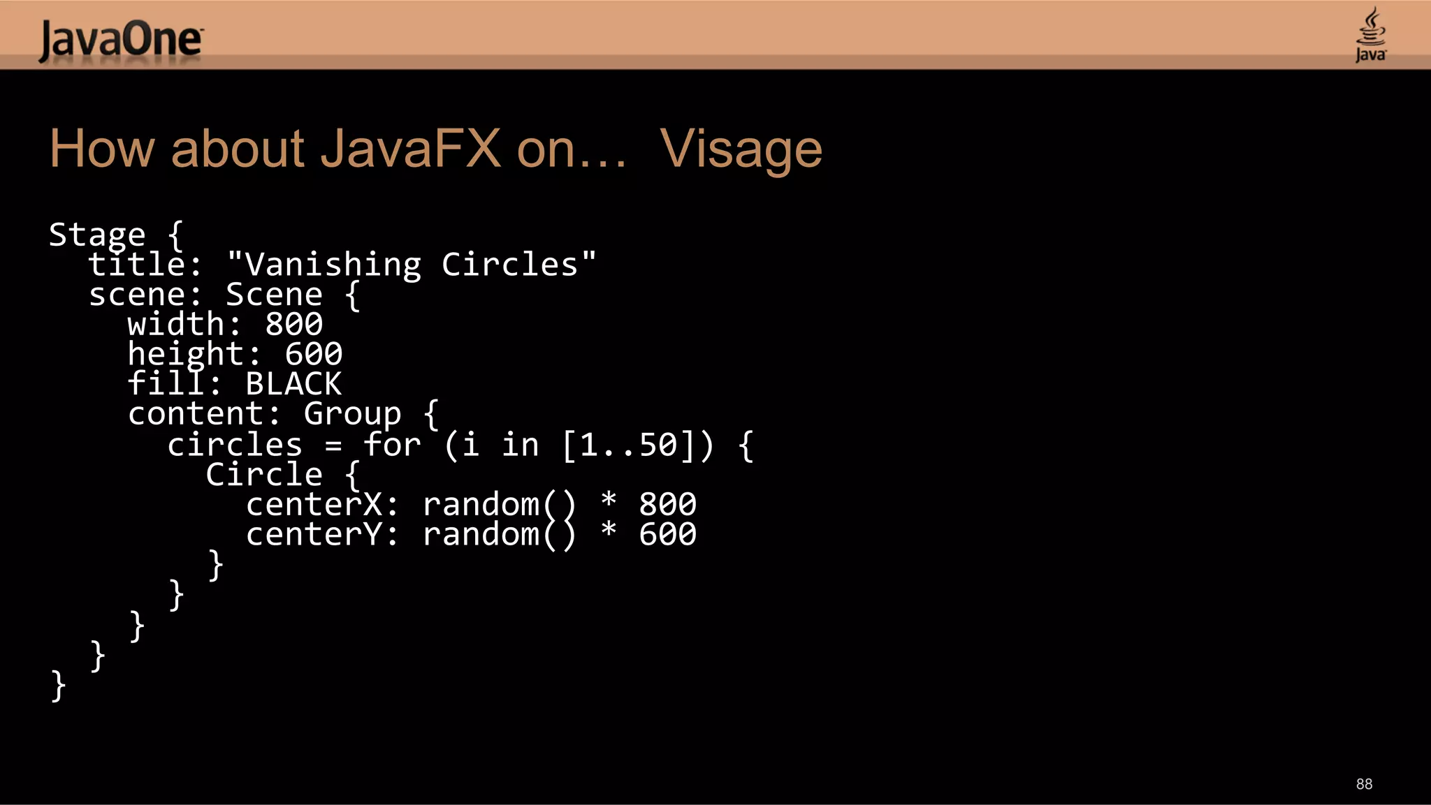 How about JavaFX on… Visage Stage  {      title:  "Vanishing  Circles"      scene:  Scene  {          width:  800          height:  600          fill:  BLACK          content:  Group  {              circles  =  for  (i  in  [1..50])  {                  Circle  {                      centerX:  random()  *  800                      centerY:  random()  *  600                  }              }          }      }   }   88 