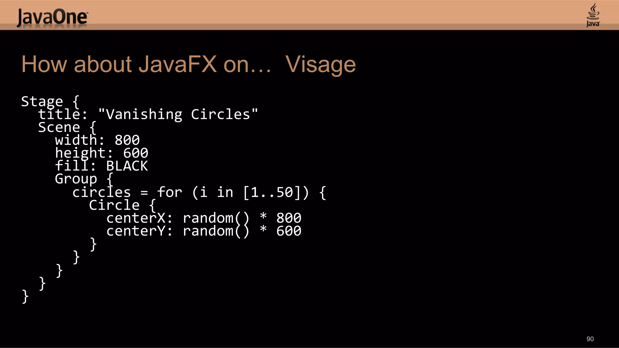 How about JavaFX on… Visage Stage  {      title:  "Vanishing  Circles"      Scene  {          width:  800          height:  600          fill:  BLACK          Group  {              circles  =  for  (i  in  [1..50])  {                  Circle  {                      centerX:  random()  *  800                      centerY:  random()  *  600                  }              }          }      }   }   90 
