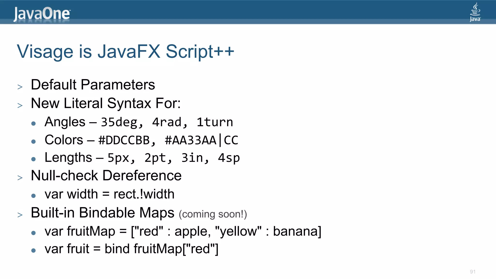 Visage is JavaFX Script++ >  Default Parameters >  New Literal Syntax For: l  Angles – 35deg,  4rad,  1turn   l  Colors – #DDCCBB,  #AA33AA|CC   l  Lengths – 5px,  2pt,  3in,  4sp   >  Null-check Dereference l  var width = rect.!width >  Built-in Bindable Maps (coming soon!) l  var fruitMap = ["red" : apple, "yellow" : banana] l  var fruit = bind fruitMap["red"] 91 