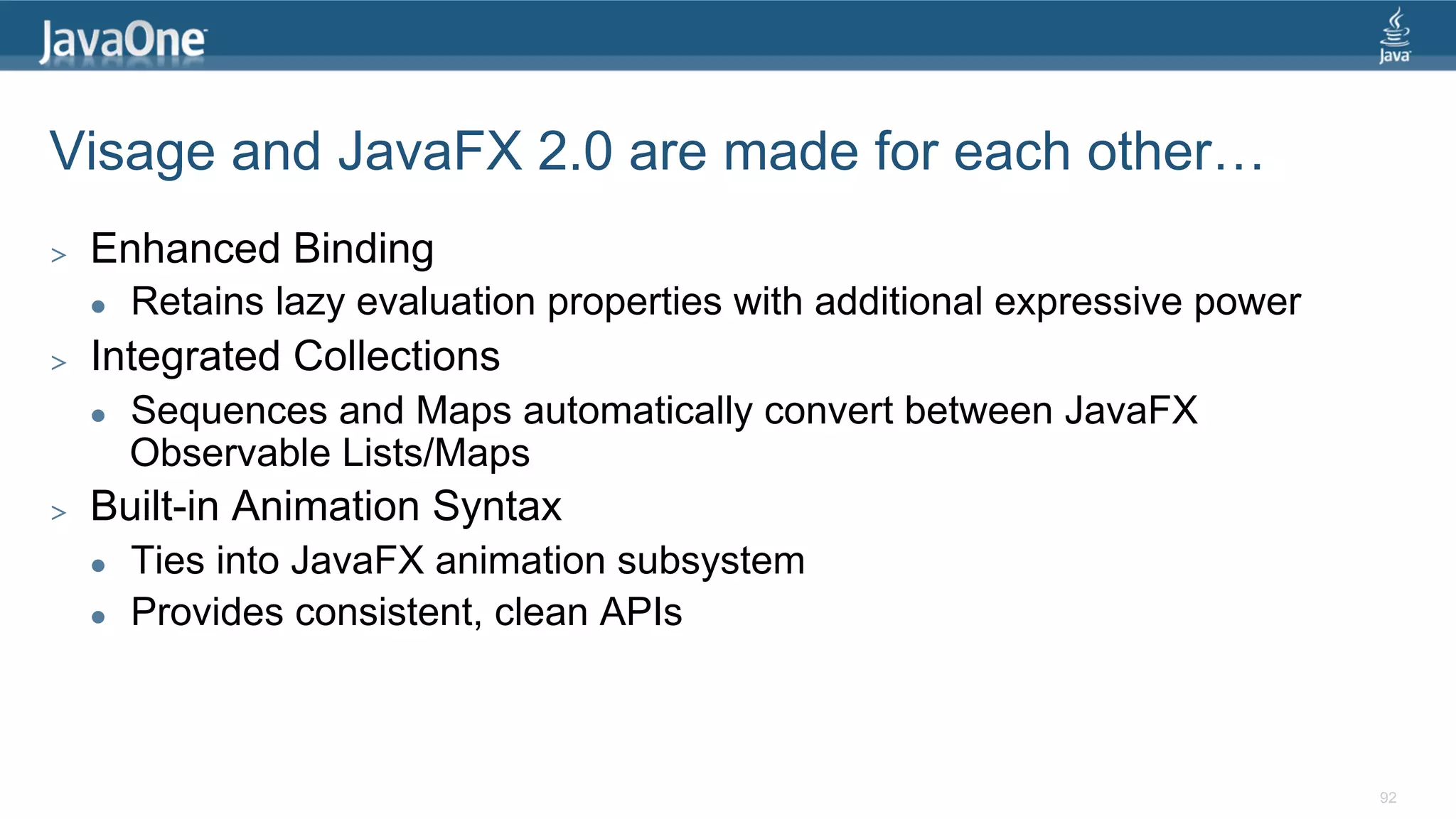 Visage and JavaFX 2.0 are made for each other… >  Enhanced Binding l  Retains lazy evaluation properties with additional expressive power >  Integrated Collections l  Sequences and Maps automatically convert between JavaFX Observable Lists/Maps >  Built-in Animation Syntax l  Ties into JavaFX animation subsystem l  Provides consistent, clean APIs 92 
