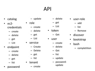 API 
• catalog 
• ec2- 
credentials 
– create 
– delete 
– get 
– List 
• endpoint 
– create 
– delete 
– get 
– list 
• password 
– update 
• role 
– create 
– delete 
– get 
– List 
• service 
– Create 
– Delete 
– get 
– list 
• tenant 
– create 
– delete 
– get 
– List 
• token 
– Get 
• user 
– create 
– delete 
– Get 
– list 
– update 
– password-update 
• user-role 
– add 
– list 
– Remove 
• discover 
• bootstrap 
• bash 
– completition 
 