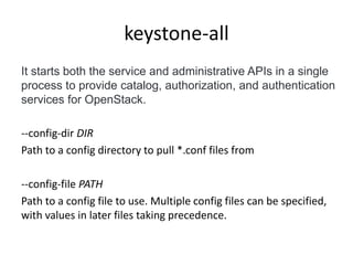 keystone-all 
It starts both the service and administrative APIs in a single 
process to provide catalog, authorization, and authentication 
services for OpenStack. 
--config-dir DIR 
Path to a config directory to pull *.conf files from 
--config-file PATH 
Path to a config file to use. Multiple config files can be specified, 
with values in later files taking precedence. 
 