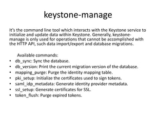 keystone-manage 
It’s the command line tool which interacts with the Keystone service to 
initialize and update data within Keystone. Generally, keystone-manage 
is only used for operations that cannot be accomplished with 
the HTTP API, such data import/export and database migrations. 
Available commands: 
• db_sync: Sync the database. 
• db_version: Print the current migration version of the database. 
• mapping_purge: Purge the identity mapping table. 
• pki_setup: Initialize the certificates used to sign tokens. 
• saml_idp_metadata: Generate identity provider metadata. 
• ssl_setup: Generate certificates for SSL. 
• token_flush: Purge expired tokens. 
 