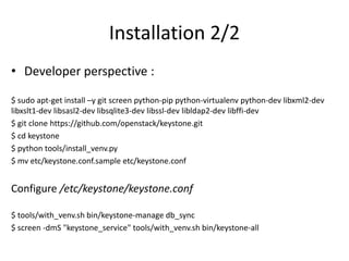 Installation 2/2 
• Developer perspective : 
$ sudo apt-get install –y git screen python-pip python-virtualenv python-dev libxml2-dev 
libxslt1-dev libsasl2-dev libsqlite3-dev libssl-dev libldap2-dev libffi-dev 
$ git clone https://github.com/openstack/keystone.git 
$ cd keystone 
$ python tools/install_venv.py 
$ mv etc/keystone.conf.sample etc/keystone.conf 
Configure /etc/keystone/keystone.conf 
$ tools/with_venv.sh bin/keystone-manage db_sync 
$ screen -dmS "keystone_service" tools/with_venv.sh bin/keystone-all 
