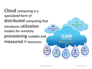 Cloud computing is a 
specialized form of 
distributed computing that 
introduces utilization 
models for remotely 
provisioning scalable and 
measured IT resources. 
Organization name Month dd, yyyy 
 