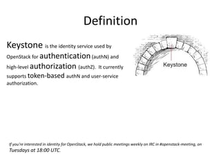 Definition 
Keystone is the identity service used by 
OpenStack for authentication (authN) and 
high-level authorization (authZ). It currently 
supports token-based authN and user-service 
authorization. 
If you're interested in identity for OpenStack, we hold public meetings weekly on IRC in #openstack-meeting, on 
Tuesdays at 18:00 UTC. 
 