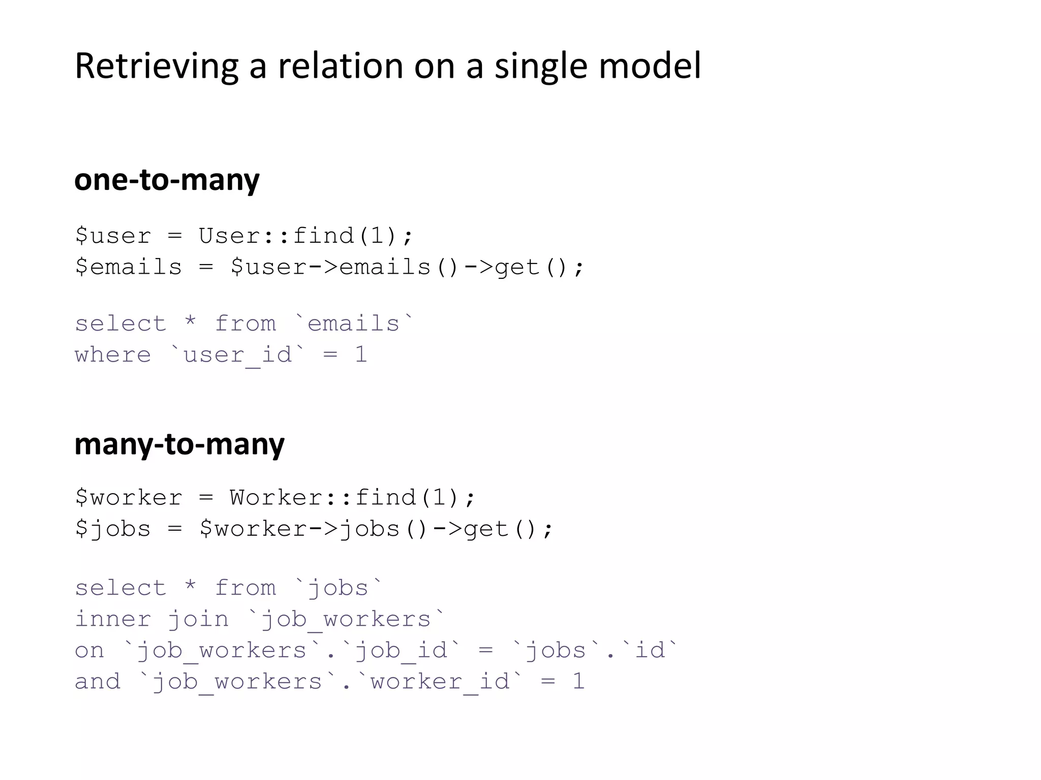 Retrieving a relation on a single model
select * from `jobs`
inner join `job_workers`
on `job_workers`.`job_id` = `jobs`.`id`
and `job_workers`.`worker_id` = 1
many-to-many
$user = User::find(1);
$emails = $user->emails()->get();
select * from `emails`
where `user_id` = 1
one-to-many
$worker = Worker::find(1);
$jobs = $worker->jobs()->get();
 