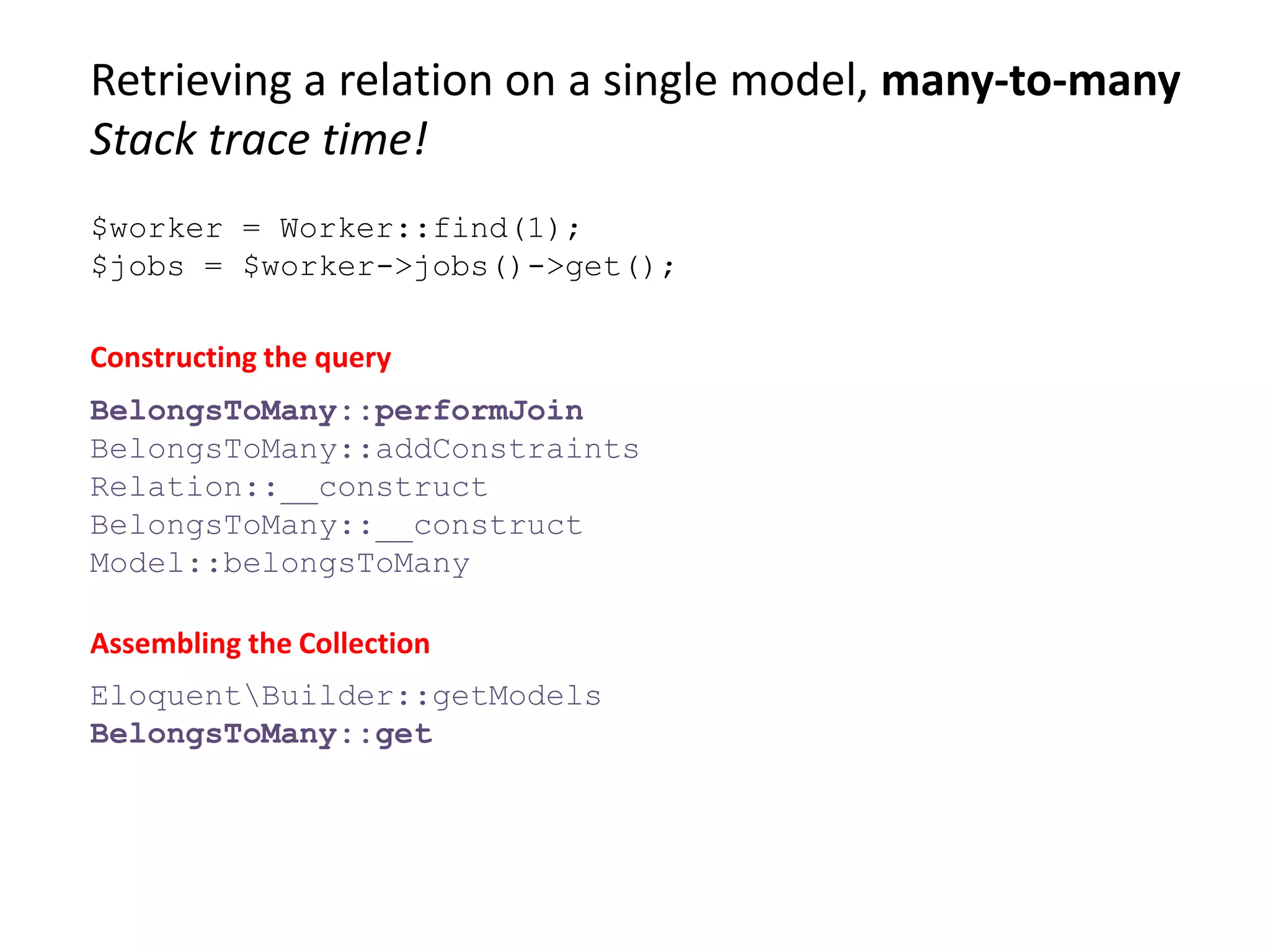 Retrieving a relation on a single model, many-to-many
Stack trace time!
$worker = Worker::find(1);
$jobs = $worker->jobs()->get();
BelongsToMany::performJoin
BelongsToMany::addConstraints
Relation::__construct
BelongsToMany::__construct
Model::belongsToMany
Constructing the query
Assembling the Collection
EloquentBuilder::getModels
BelongsToMany::get
 