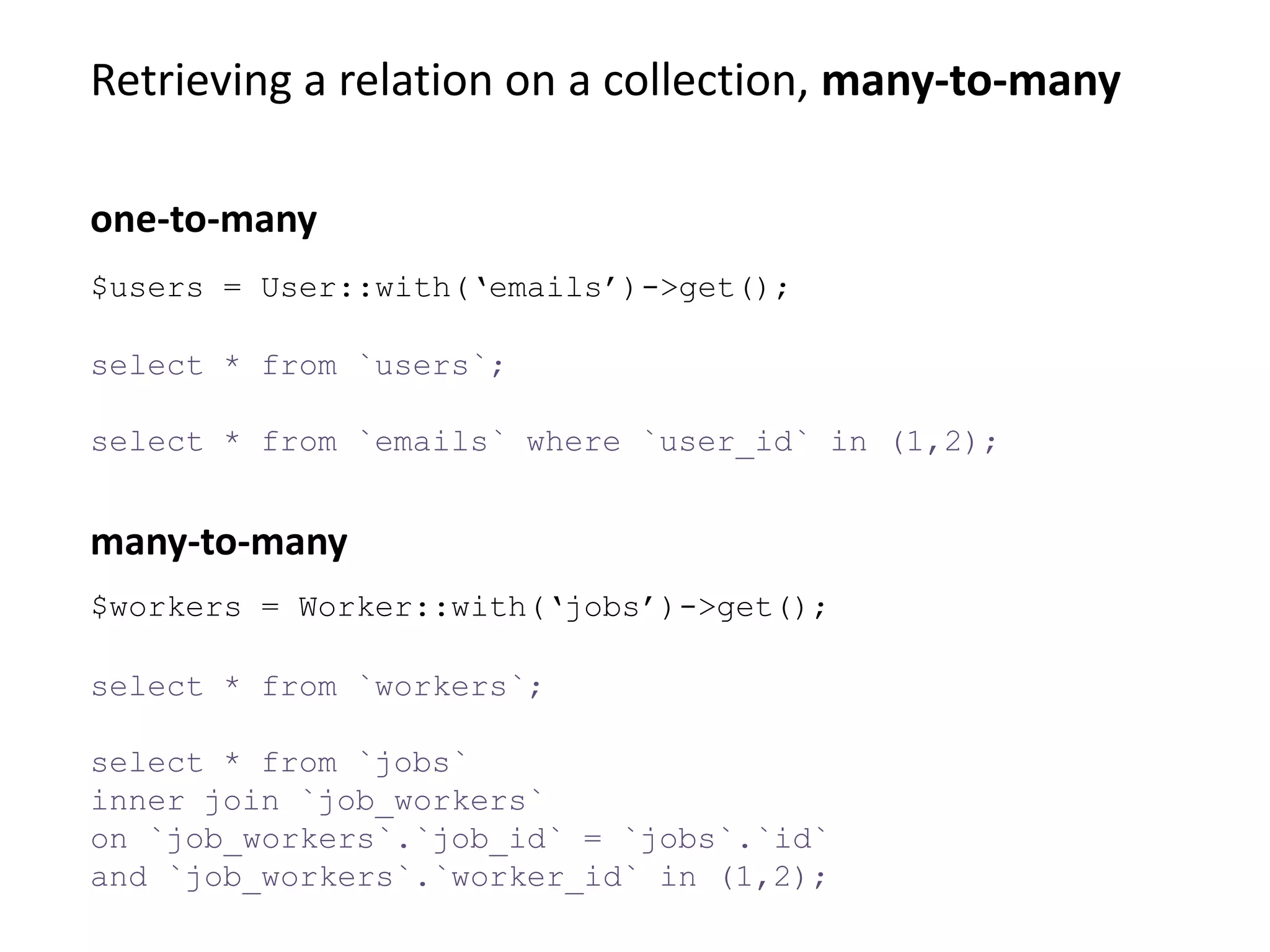 Retrieving a relation on a collection, many-to-many
select * from `workers`;
select * from `jobs`
inner join `job_workers`
on `job_workers`.`job_id` = `jobs`.`id`
and `job_workers`.`worker_id` in (1,2);
many-to-many
$users = User::with(‘emails’)->get();
select * from `users`;
select * from `emails` where `user_id` in (1,2);
one-to-many
$workers = Worker::with(‘jobs’)->get();
 