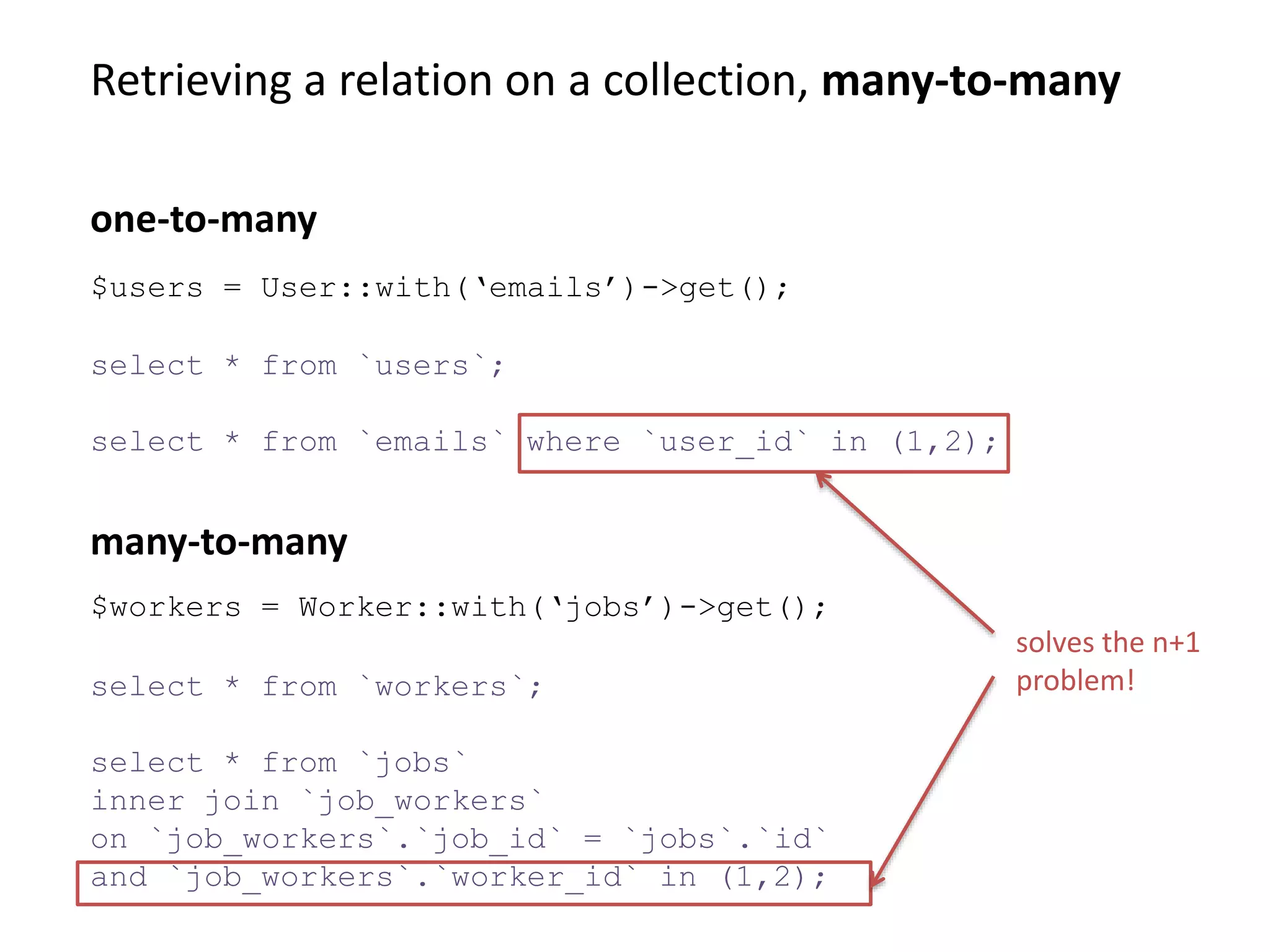 Retrieving a relation on a collection, many-to-many
select * from `workers`;
select * from `jobs`
inner join `job_workers`
on `job_workers`.`job_id` = `jobs`.`id`
and `job_workers`.`worker_id` in (1,2);
many-to-many
$users = User::with(‘emails’)->get();
select * from `users`;
select * from `emails` where `user_id` in (1,2);
one-to-many
$workers = Worker::with(‘jobs’)->get();
solves the n+1
problem!
 