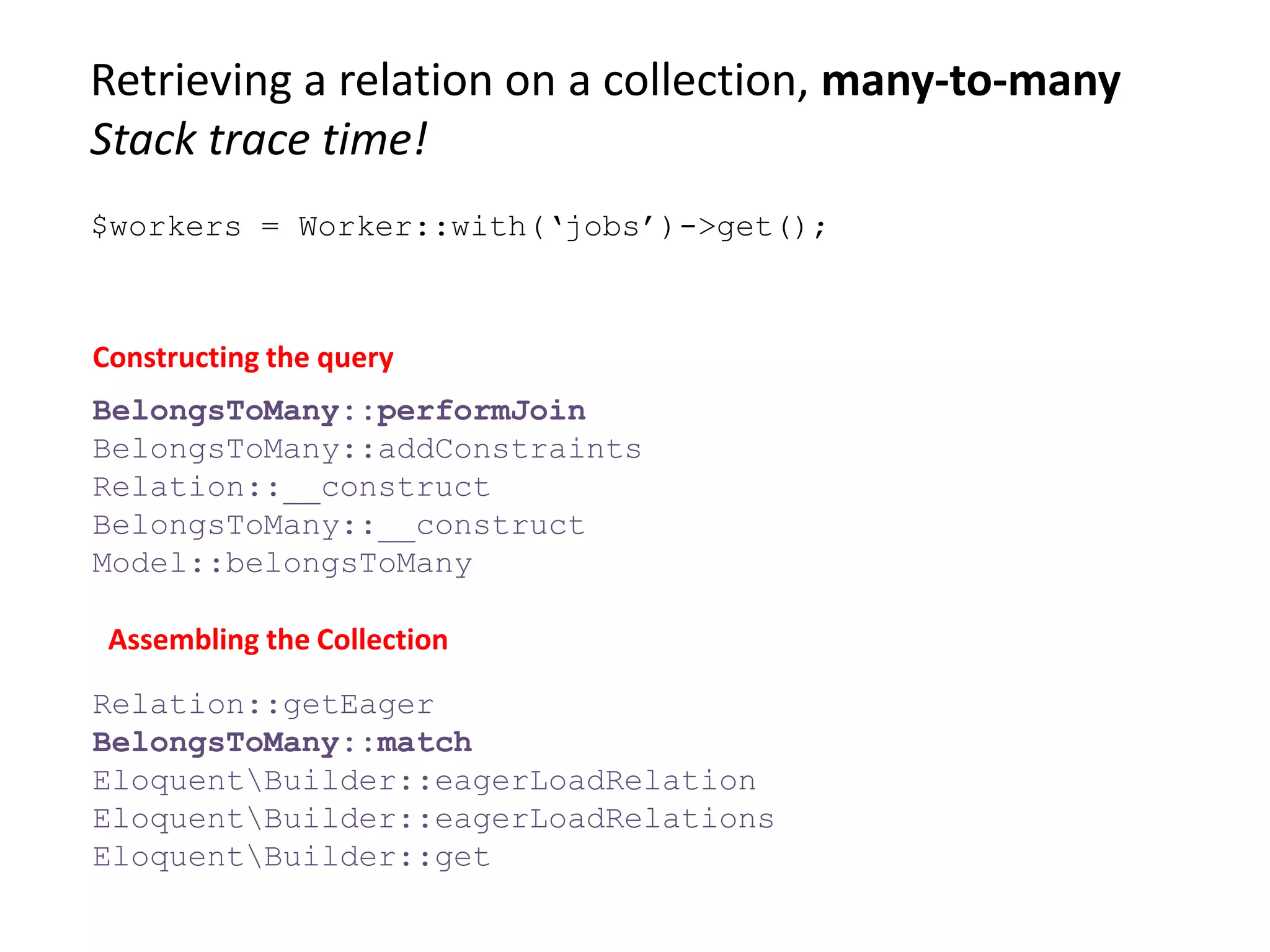 Retrieving a relation on a collection, many-to-many
Stack trace time!
BelongsToMany::performJoin
BelongsToMany::addConstraints
Relation::__construct
BelongsToMany::__construct
Model::belongsToMany
Constructing the query
Assembling the Collection
Relation::getEager
BelongsToMany::match
EloquentBuilder::eagerLoadRelation
EloquentBuilder::eagerLoadRelations
EloquentBuilder::get
$workers = Worker::with(‘jobs’)->get();
 