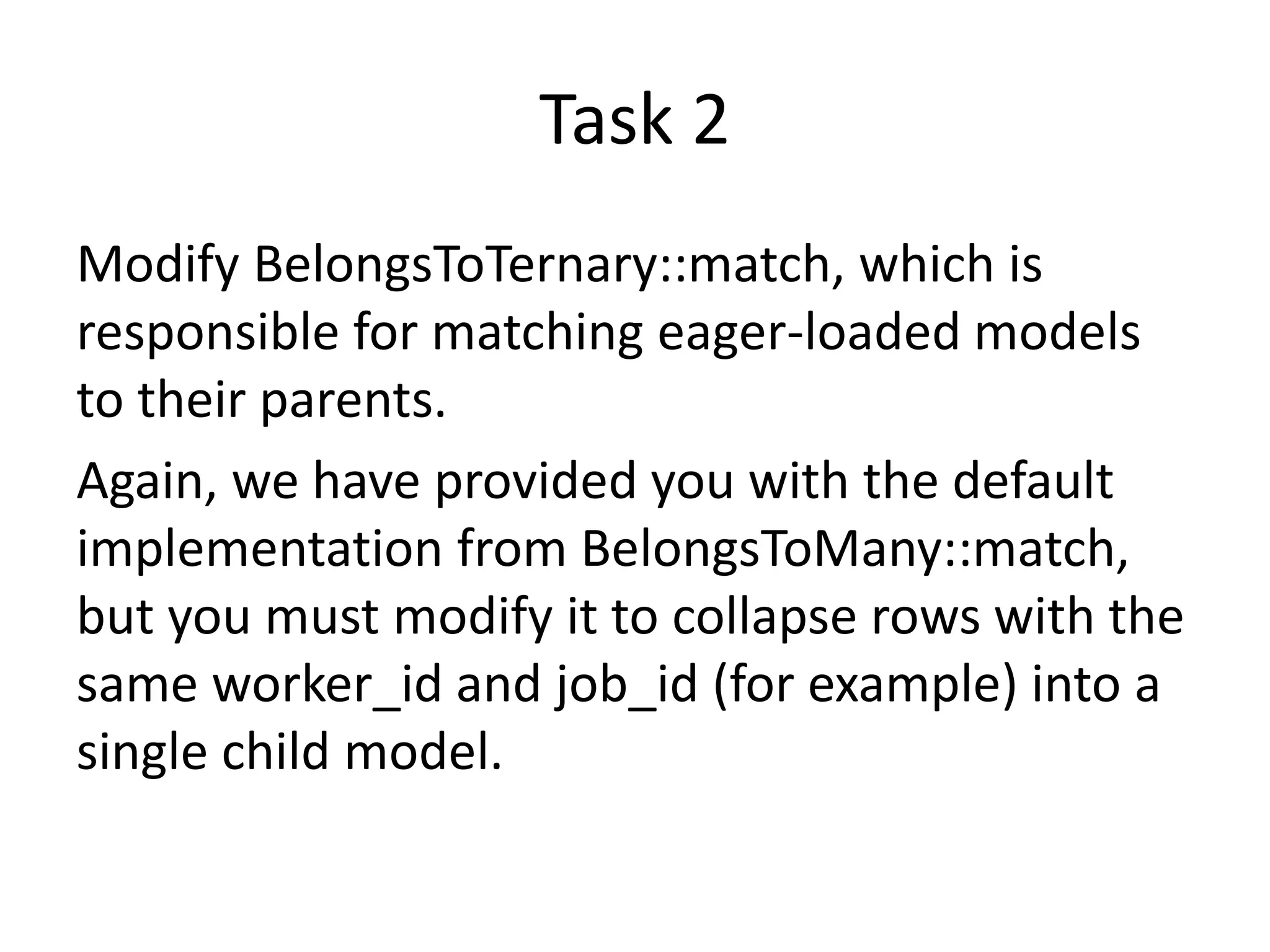 Task 2
Modify BelongsToTernary::match, which is
responsible for matching eager-loaded models
to their parents.
Again, we have provided you with the default
implementation from BelongsToMany::match,
but you must modify it to collapse rows with the
same worker_id and job_id (for example) into a
single child model.
 