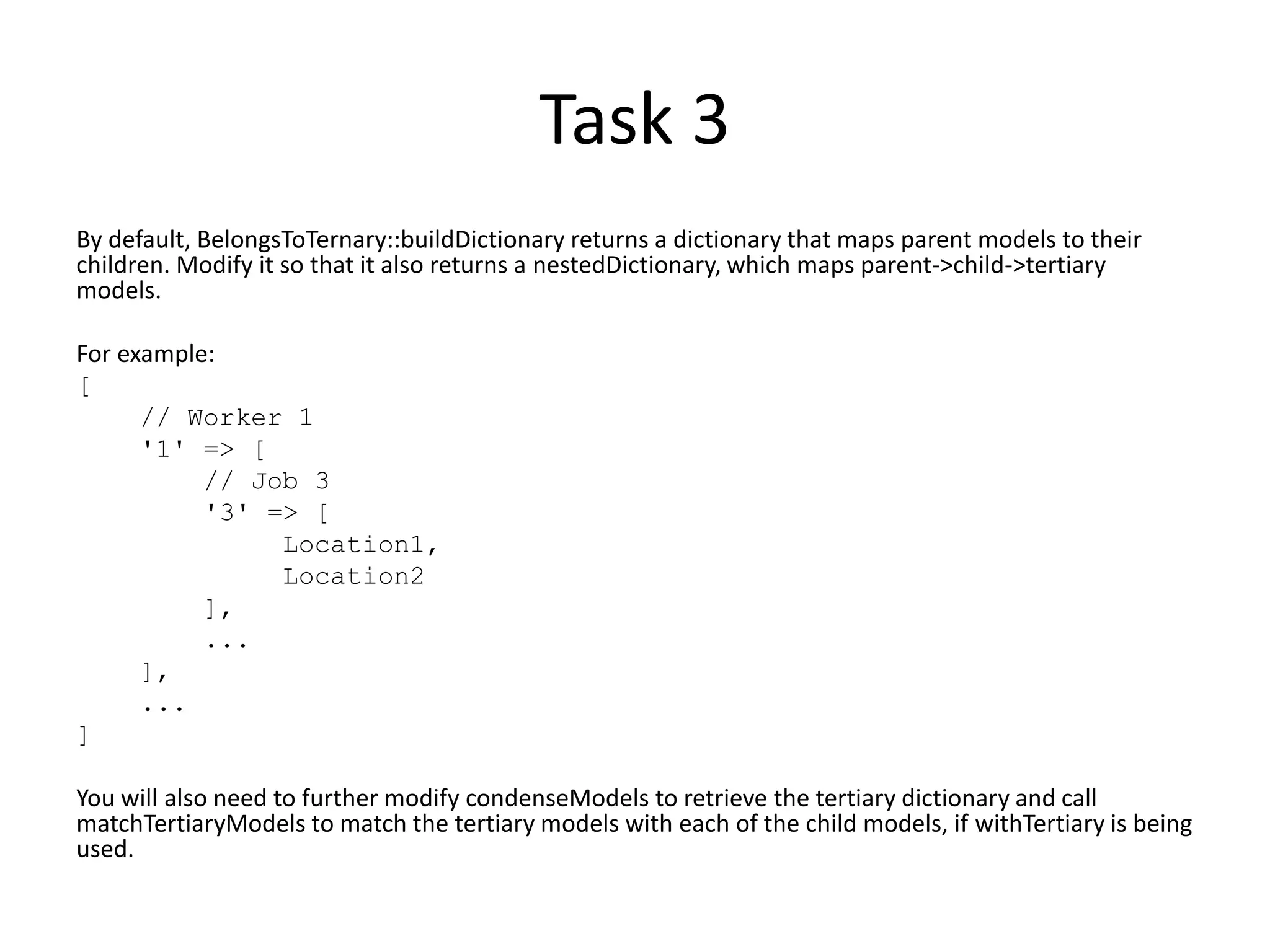 Task 3
By default, BelongsToTernary::buildDictionary returns a dictionary that maps parent models to their
children. Modify it so that it also returns a nestedDictionary, which maps parent->child->tertiary
models.
For example:
[
// Worker 1
'1' => [
// Job 3
'3' => [
Location1,
Location2
],
...
],
...
]
You will also need to further modify condenseModels to retrieve the tertiary dictionary and call
matchTertiaryModels to match the tertiary models with each of the child models, if withTertiary is being
used.
 