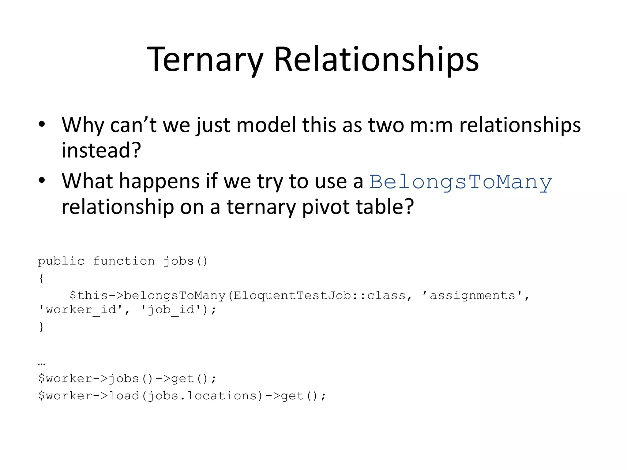 Ternary Relationships
• Why can’t we just model this as two m:m relationships
instead?
• What happens if we try to use a BelongsToMany
relationship on a ternary pivot table?
public function jobs()
{
$this->belongsToMany(EloquentTestJob::class, ’assignments',
'worker_id', 'job_id');
}
…
$worker->jobs()->get();
$worker->load(jobs.locations)->get();
 