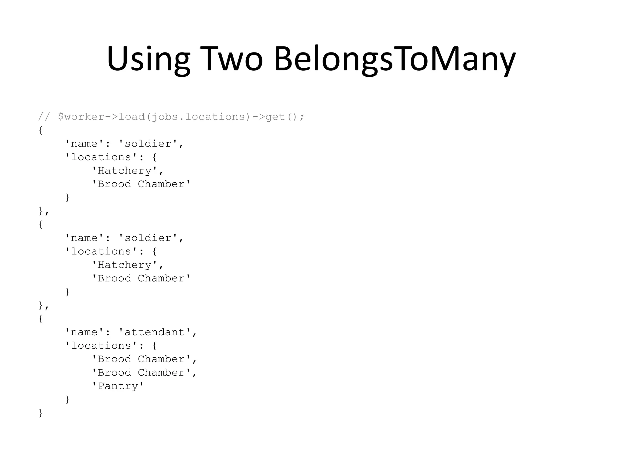 Using Two BelongsToMany
// $worker->load(jobs.locations)->get();
{
'name': 'soldier',
'locations': {
'Hatchery',
'Brood Chamber'
}
},
{
'name': 'soldier',
'locations': {
'Hatchery',
'Brood Chamber'
}
},
{
'name': 'attendant',
'locations': {
'Brood Chamber',
'Brood Chamber',
'Pantry'
}
}
 