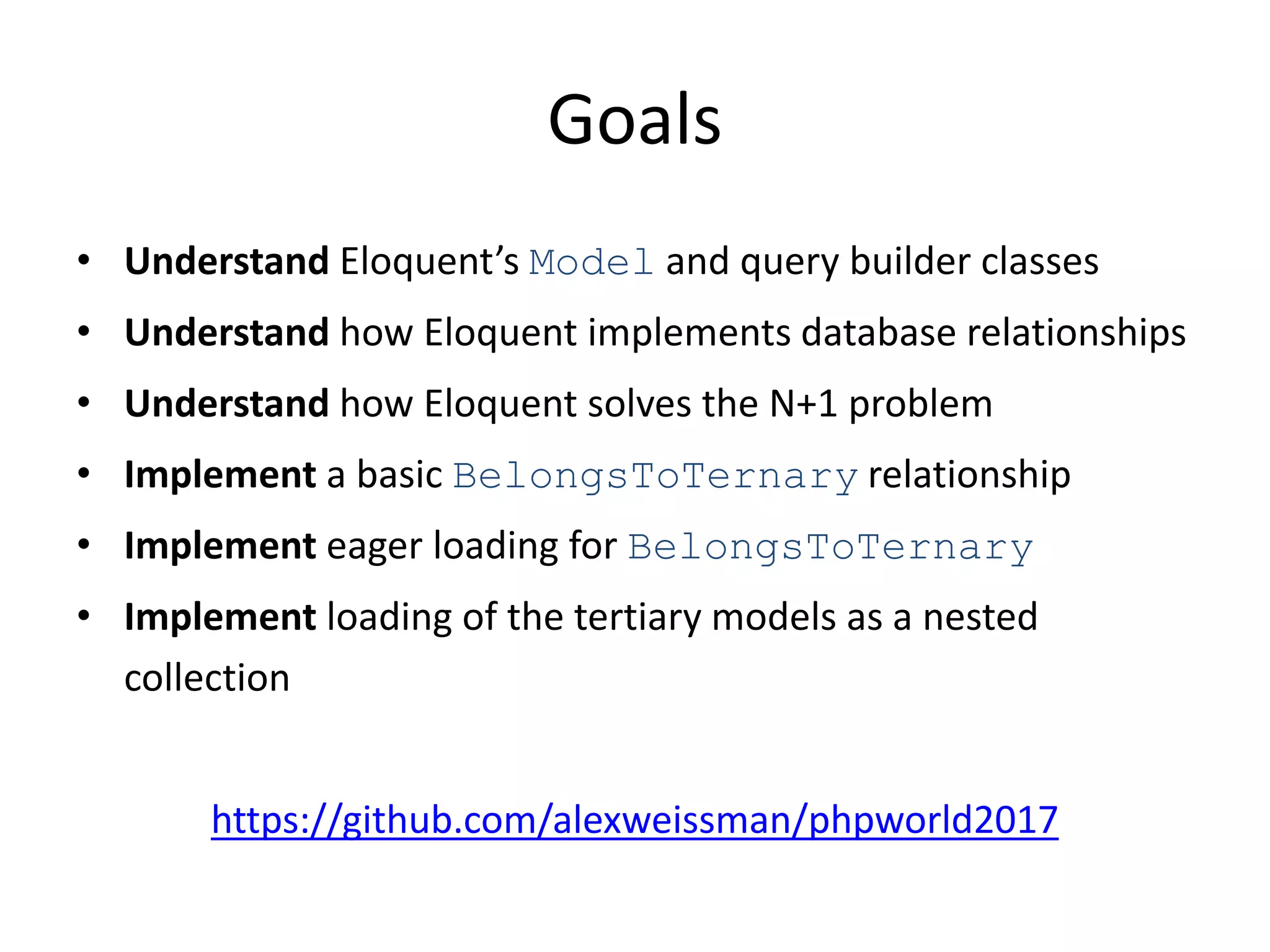 Goals
• Understand Eloquent’s Model and query builder classes
• Understand how Eloquent implements database relationships
• Understand how Eloquent solves the N+1 problem
• Implement a basic BelongsToTernary relationship
• Implement eager loading for BelongsToTernary
• Implement loading of the tertiary models as a nested
collection
https://github.com/alexweissman/phpworld2017
 