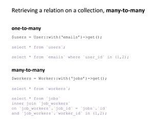 Retrieving a relation on a collection, many-to-many
select * from `workers`;
select * from `jobs`
inner join `job_workers`
on `job_workers`.`job_id` = `jobs`.`id`
and `job_workers`.`worker_id` in (1,2);
many-to-many
$users = User::with(‘emails’)->get();
select * from `users`;
select * from `emails` where `user_id` in (1,2);
one-to-many
$workers = Worker::with(‘jobs’)->get();
 