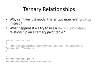 Ternary Relationships
• Why can’t we just model this as two m:m relationships
instead?
• What happens if we try to use a BelongsToMany
relationship on a ternary pivot table?
public function jobs()
{
$this->belongsToMany(EloquentTestJob::class, ’assignments',
'worker_id', 'job_id');
}
…
$worker->jobs()->get();
$worker->load(jobs.locations)->get();
 
