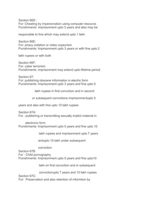 Section 66D :
For: Cheating by impersonation using computer resource
Punishments: imprisonment upto 3 years and also may be
responsible to fine which may extend upto 1 lakh
Section 66E:
For: piracy violation or video voyeurism
Punishments: Imprisonment upto 3 years or with fine upto 2
lakh rupees or with both
Section 66F:
For: cyber terrorism
Punishments: imprisonment may extend upto lifetime period
Section 67:
For: publishing obscene information in electric form
Punishments: Imprisonment upto 3 years and fine upto 5
lakh rupees in first conviction and in second
or subsequent convictions imprisonmentupto 5
years and also with fine upto 10 lakh rupees
Section 67A:
For : publishing or transmitting sexually implict material in
electronic form
Punishments: Imprisonment upto 5 years and fine upto 10
lakh rupees and imprisonment upto 7 years
andupto 10 lakh under subsequent
conviction
Section 67B:
For : Child pornography
Punishments: Imprisonment upto 5 years and fine upto10
lakh on first conviction and in subsequent
convictionupto 7 years and 10 lakh rupees
Section 67C:
For: Preservation and also retention of informtion by

 