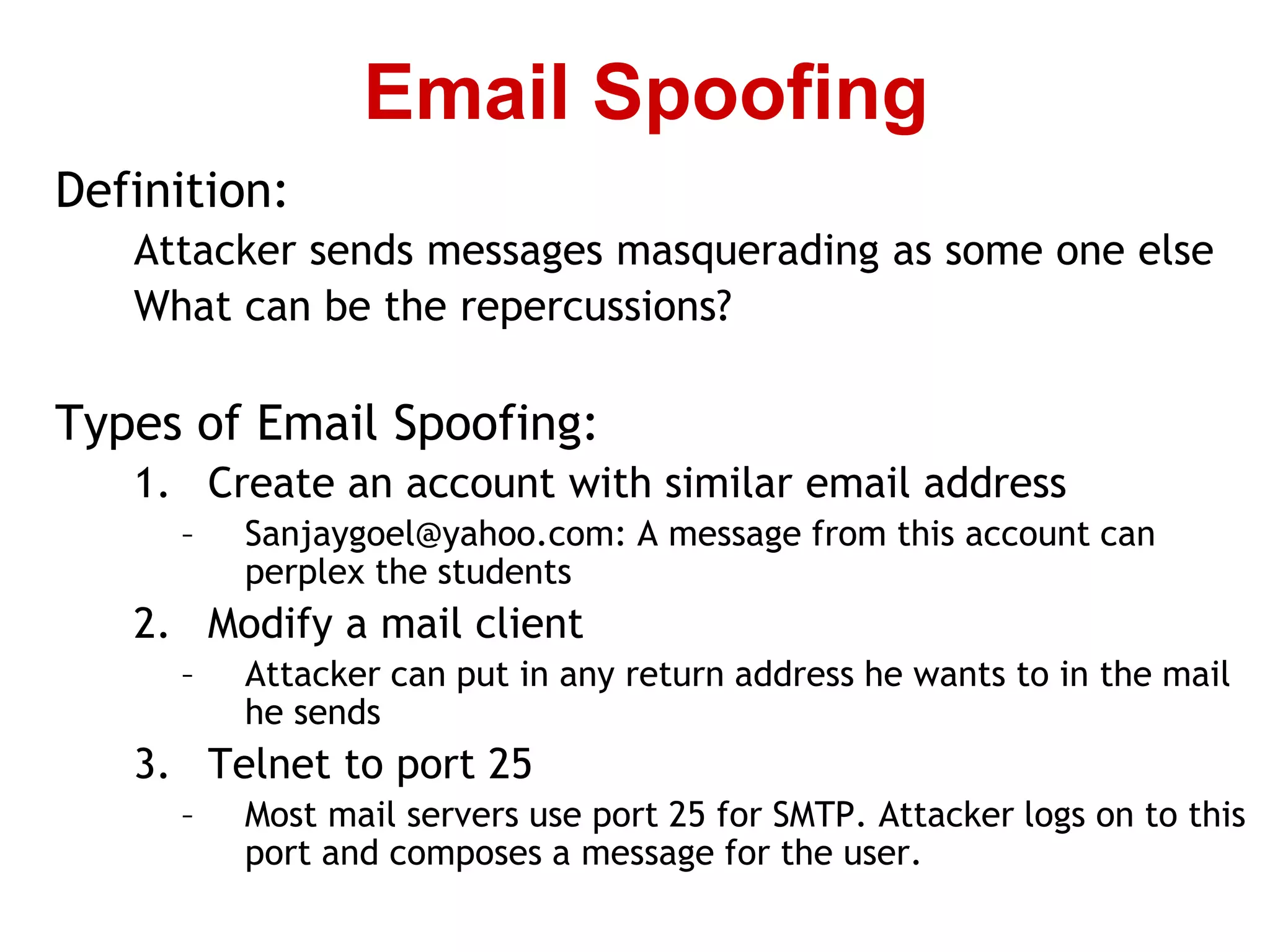 Definition:
Attacker sends messages masquerading as some one else
What can be the repercussions?
Types of Email Spoofing:
1. Create an account with similar email address
– Sanjaygoel@yahoo.com: A message from this account can
perplex the students
2. Modify a mail client
– Attacker can put in any return address he wants to in the mail
he sends
3. Telnet to port 25
– Most mail servers use port 25 for SMTP. Attacker logs on to this
port and composes a message for the user.
Email Spoofing
 