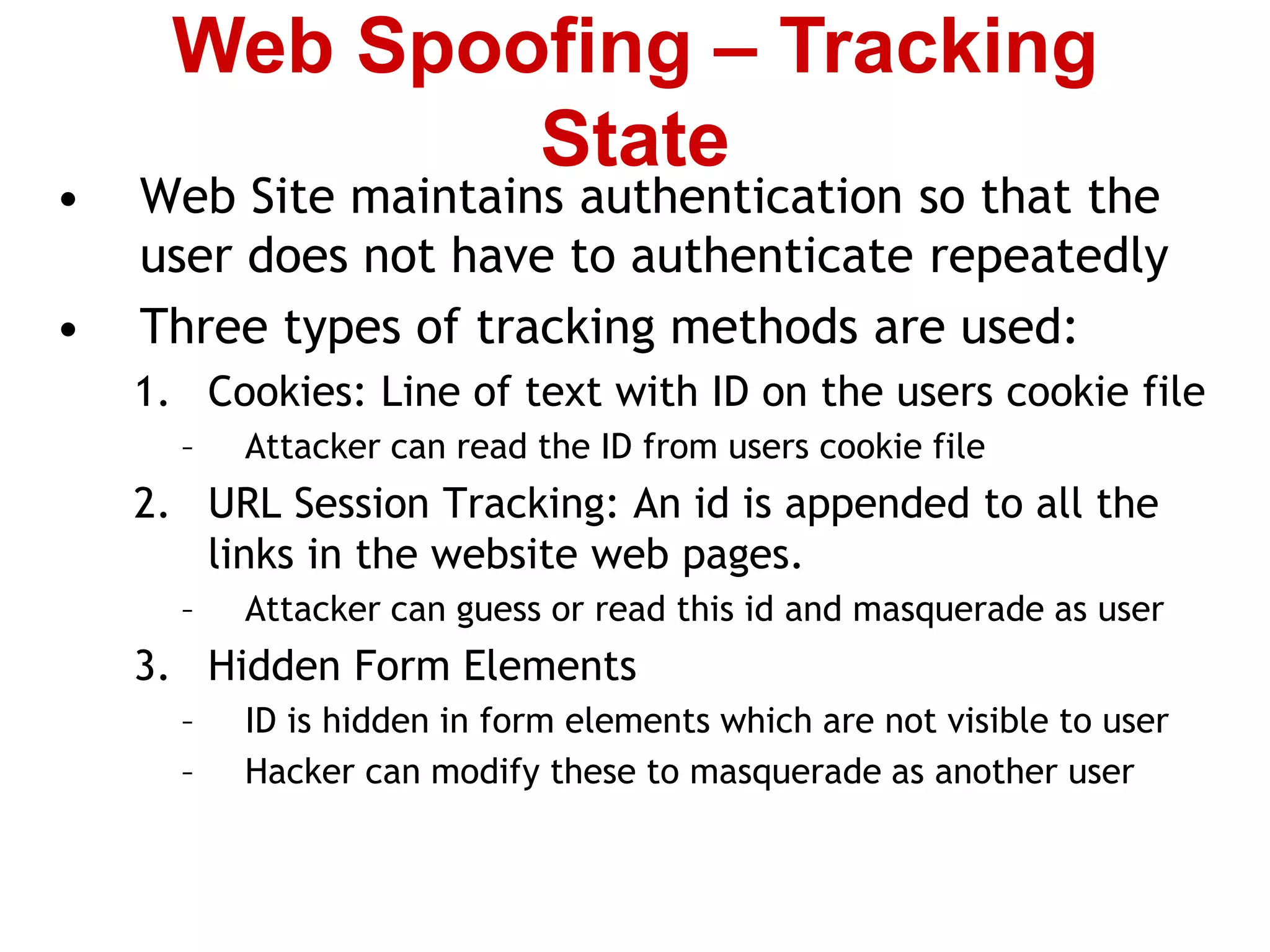 • Web Site maintains authentication so that the
user does not have to authenticate repeatedly
• Three types of tracking methods are used:
1. Cookies: Line of text with ID on the users cookie file
– Attacker can read the ID from users cookie file
2. URL Session Tracking: An id is appended to all the
links in the website web pages.
– Attacker can guess or read this id and masquerade as user
3. Hidden Form Elements
– ID is hidden in form elements which are not visible to user
– Hacker can modify these to masquerade as another user
Web Spoofing – Tracking
State
 