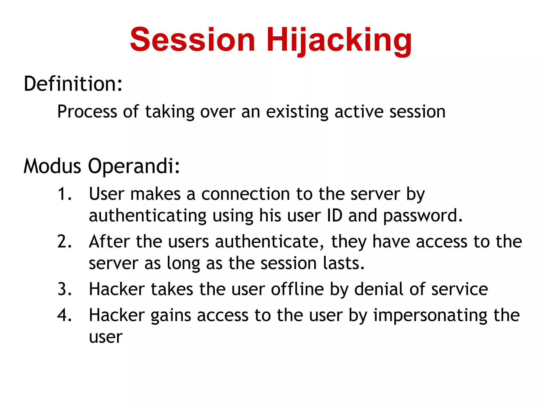 Definition:
Process of taking over an existing active session
Modus Operandi:
1. User makes a connection to the server by
authenticating using his user ID and password.
2. After the users authenticate, they have access to the
server as long as the session lasts.
3. Hacker takes the user offline by denial of service
4. Hacker gains access to the user by impersonating the
user
Session Hijacking
 