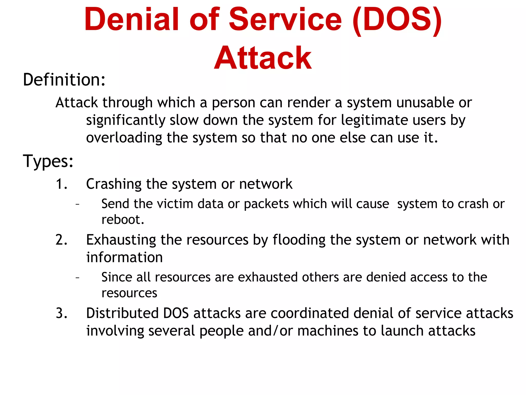Definition:
Attack through which a person can render a system unusable or
significantly slow down the system for legitimate users by
overloading the system so that no one else can use it.
Types:
1. Crashing the system or network
– Send the victim data or packets which will cause system to crash or
reboot.
2. Exhausting the resources by flooding the system or network with
information
– Since all resources are exhausted others are denied access to the
resources
3. Distributed DOS attacks are coordinated denial of service attacks
involving several people and/or machines to launch attacks
Denial of Service (DOS)
Attack
 