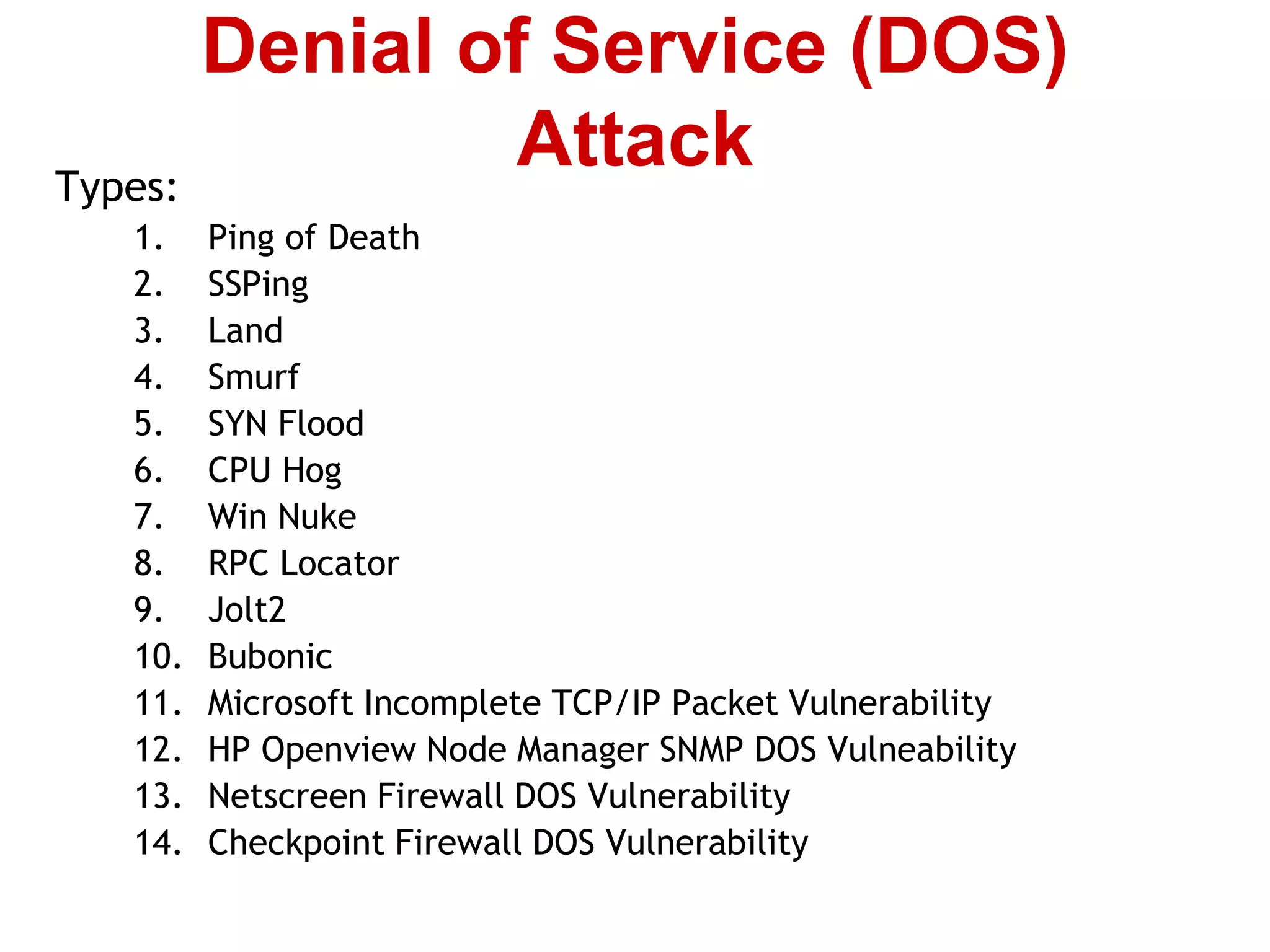 Types:
1. Ping of Death
2. SSPing
3. Land
4. Smurf
5. SYN Flood
6. CPU Hog
7. Win Nuke
8. RPC Locator
9. Jolt2
10. Bubonic
11. Microsoft Incomplete TCP/IP Packet Vulnerability
12. HP Openview Node Manager SNMP DOS Vulneability
13. Netscreen Firewall DOS Vulnerability
14. Checkpoint Firewall DOS Vulnerability
Denial of Service (DOS)
Attack
 