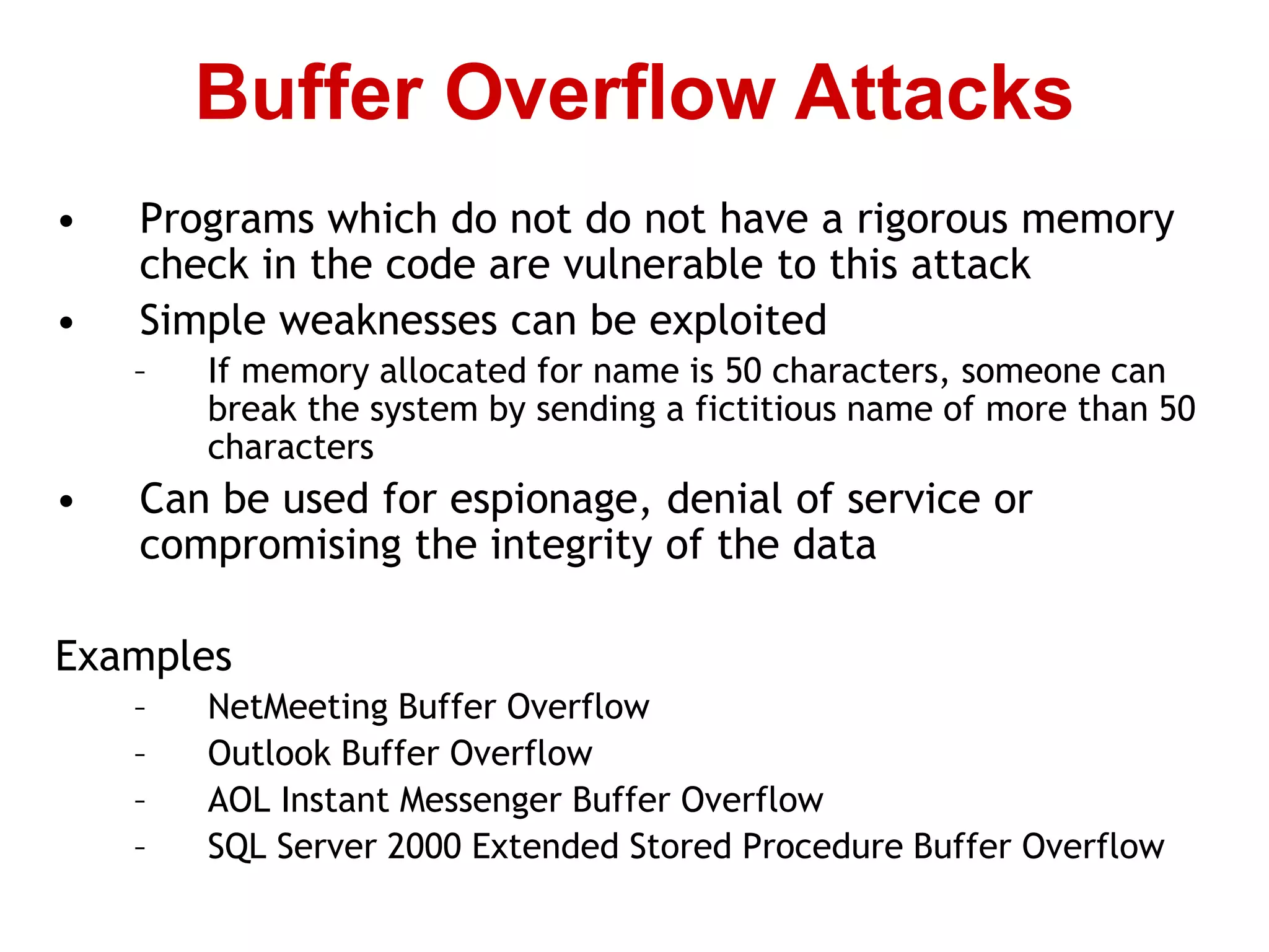 • Programs which do not do not have a rigorous memory
check in the code are vulnerable to this attack
• Simple weaknesses can be exploited
– If memory allocated for name is 50 characters, someone can
break the system by sending a fictitious name of more than 50
characters
• Can be used for espionage, denial of service or
compromising the integrity of the data
Examples
– NetMeeting Buffer Overflow
– Outlook Buffer Overflow
– AOL Instant Messenger Buffer Overflow
– SQL Server 2000 Extended Stored Procedure Buffer Overflow
Buffer Overflow Attacks
 