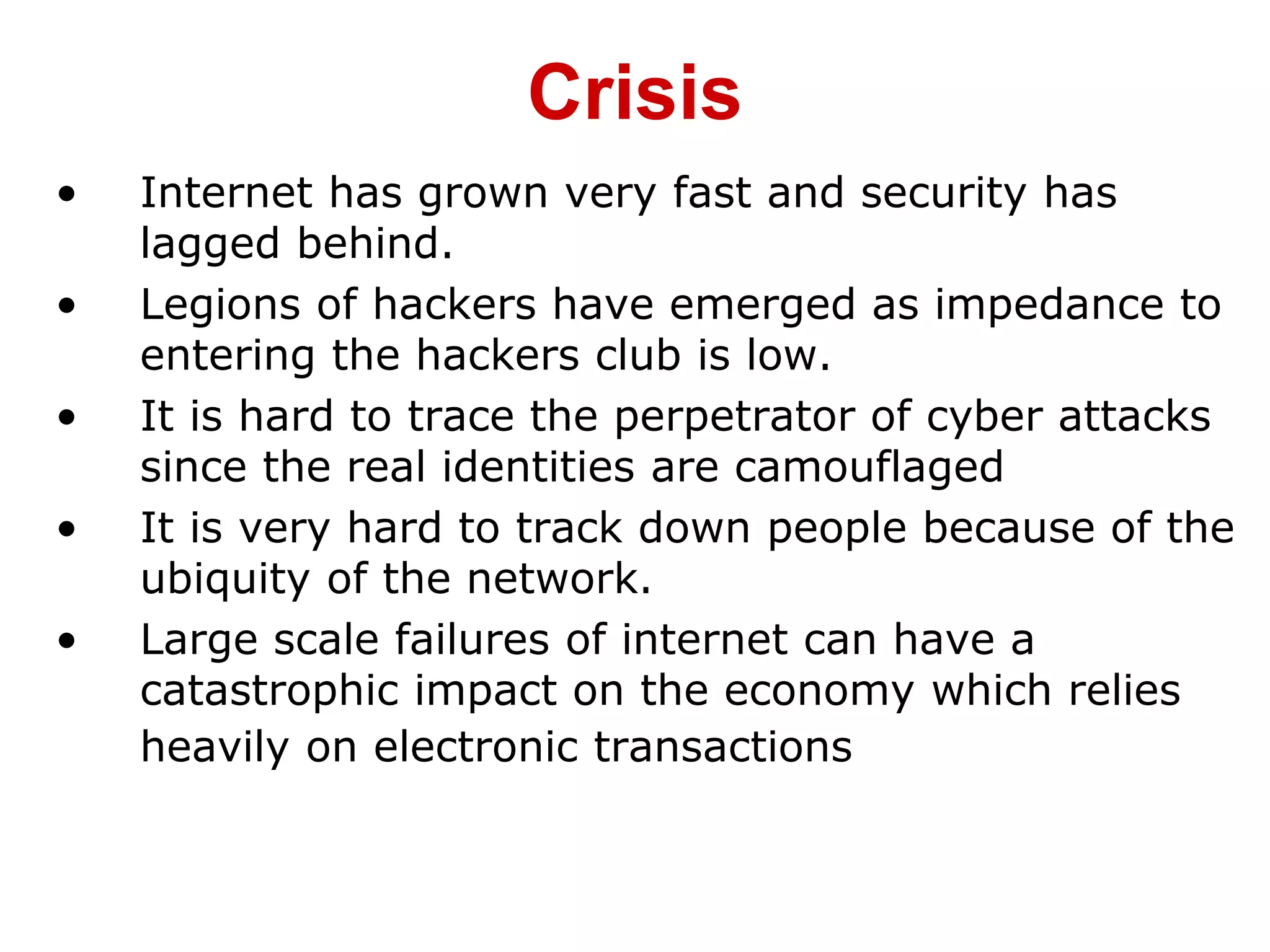 • Internet has grown very fast and security has
lagged behind.
• Legions of hackers have emerged as impedance to
entering the hackers club is low.
• It is hard to trace the perpetrator of cyber attacks
since the real identities are camouflaged
• It is very hard to track down people because of the
ubiquity of the network.
• Large scale failures of internet can have a
catastrophic impact on the economy which relies
heavily on electronic transactions
Crisis
 