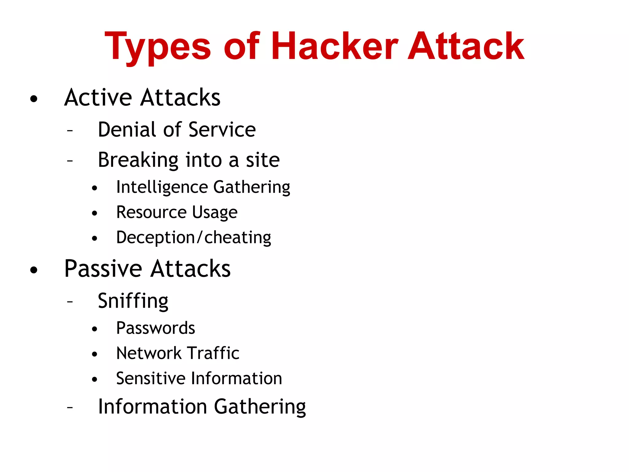 • Active Attacks
– Denial of Service
– Breaking into a site
• Intelligence Gathering
• Resource Usage
• Deception/cheating
• Passive Attacks
– Sniffing
• Passwords
• Network Traffic
• Sensitive Information
– Information Gathering
Types of Hacker Attack
 