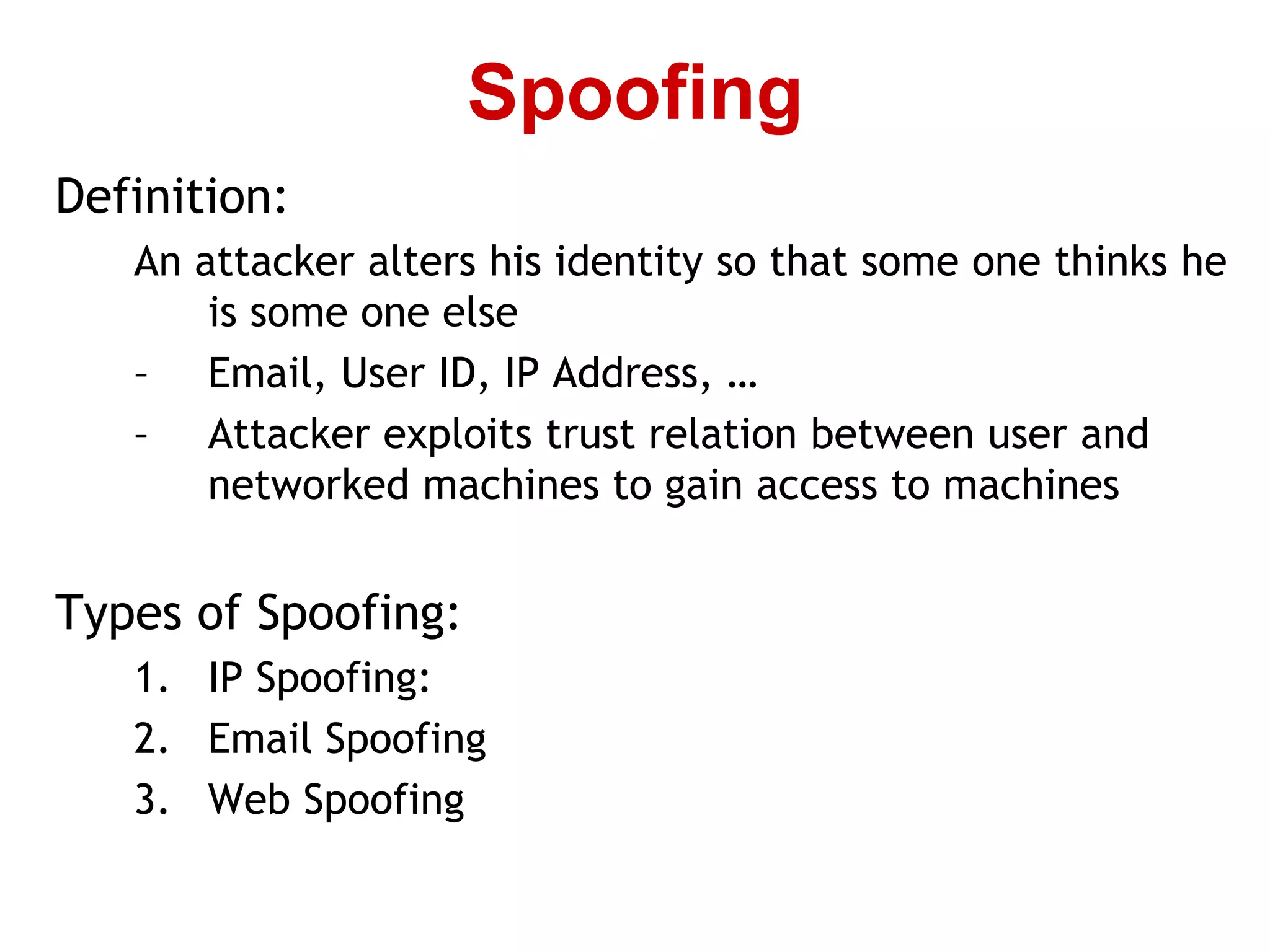 Definition:
An attacker alters his identity so that some one thinks he
is some one else
– Email, User ID, IP Address, …
– Attacker exploits trust relation between user and
networked machines to gain access to machines
Types of Spoofing:
1. IP Spoofing:
2. Email Spoofing
3. Web Spoofing
Spoofing
 