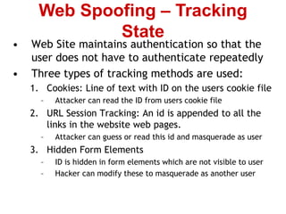 • Web Site maintains authentication so that the
user does not have to authenticate repeatedly
• Three types of tracking methods are used:
1. Cookies: Line of text with ID on the users cookie file
– Attacker can read the ID from users cookie file
2. URL Session Tracking: An id is appended to all the
links in the website web pages.
– Attacker can guess or read this id and masquerade as user
3. Hidden Form Elements
– ID is hidden in form elements which are not visible to user
– Hacker can modify these to masquerade as another user
Web Spoofing – Tracking
State
 