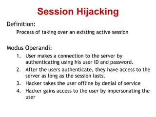 Definition:
Process of taking over an existing active session
Modus Operandi:
1. User makes a connection to the server by
authenticating using his user ID and password.
2. After the users authenticate, they have access to the
server as long as the session lasts.
3. Hacker takes the user offline by denial of service
4. Hacker gains access to the user by impersonating the
user
Session Hijacking
 